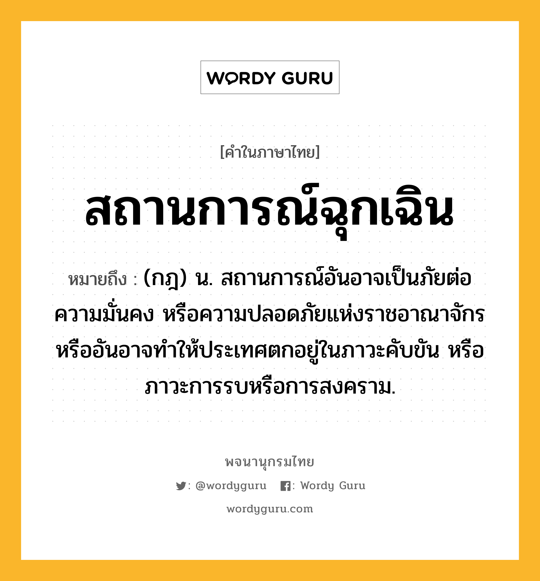 สถานการณ์ฉุกเฉิน หมายถึงอะไร?, คำในภาษาไทย สถานการณ์ฉุกเฉิน หมายถึง (กฎ) น. สถานการณ์อันอาจเป็นภัยต่อความมั่นคง หรือความปลอดภัยแห่งราชอาณาจักร หรืออันอาจทำให้ประเทศตกอยู่ในภาวะคับขัน หรือภาวะการรบหรือการสงคราม.