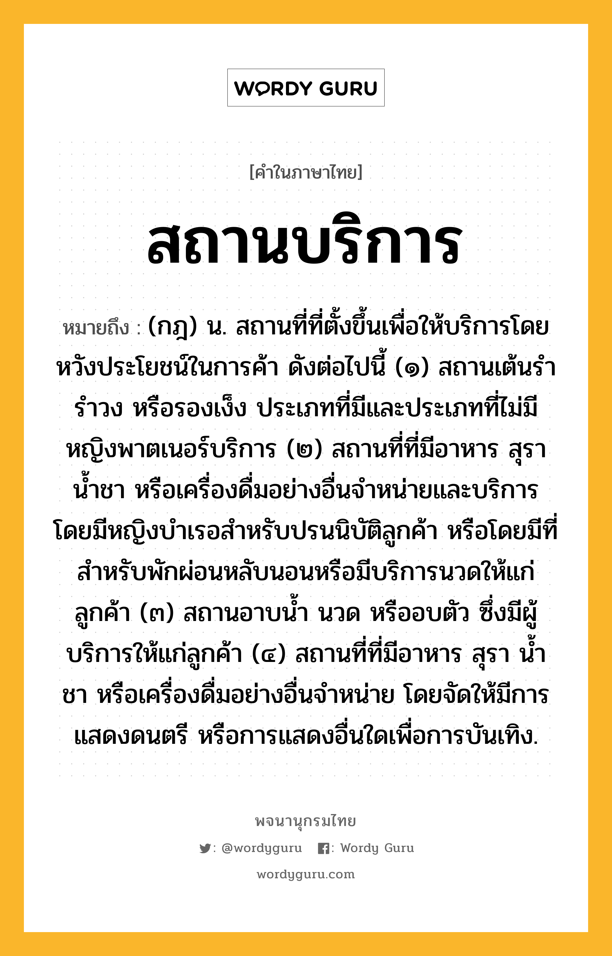 สถานบริการ หมายถึงอะไร?, คำในภาษาไทย สถานบริการ หมายถึง (กฎ) น. สถานที่ที่ตั้งขึ้นเพื่อให้บริการโดยหวังประโยชน์ในการค้า ดังต่อไปนี้ (๑) สถานเต้นรำ รำวง หรือรองเง็ง ประเภทที่มีและประเภทที่ไม่มีหญิงพาตเนอร์บริการ (๒) สถานที่ที่มีอาหาร สุรา น้ำชา หรือเครื่องดื่มอย่างอื่นจำหน่ายและบริการ โดยมีหญิงบำเรอสำหรับปรนนิบัติลูกค้า หรือโดยมีที่สำหรับพักผ่อนหลับนอนหรือมีบริการนวดให้แก่ลูกค้า (๓) สถานอาบน้ำ นวด หรืออบตัว ซึ่งมีผู้บริการให้แก่ลูกค้า (๔) สถานที่ที่มีอาหาร สุรา น้ำชา หรือเครื่องดื่มอย่างอื่นจำหน่าย โดยจัดให้มีการแสดงดนตรี หรือการแสดงอื่นใดเพื่อการบันเทิง.