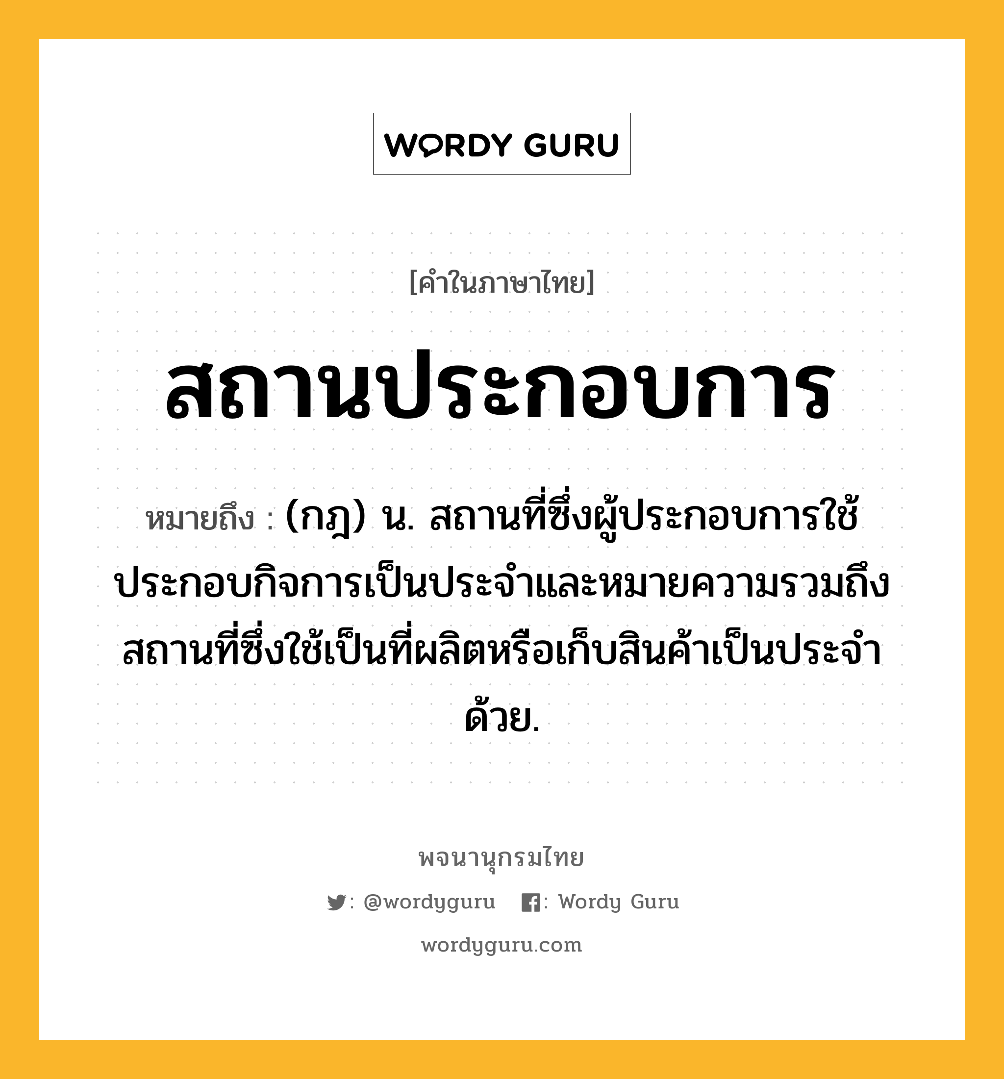 สถานประกอบการ หมายถึงอะไร?, คำในภาษาไทย สถานประกอบการ หมายถึง (กฎ) น. สถานที่ซึ่งผู้ประกอบการใช้ประกอบกิจการเป็นประจำและหมายความรวมถึงสถานที่ซึ่งใช้เป็นที่ผลิตหรือเก็บสินค้าเป็นประจำด้วย.