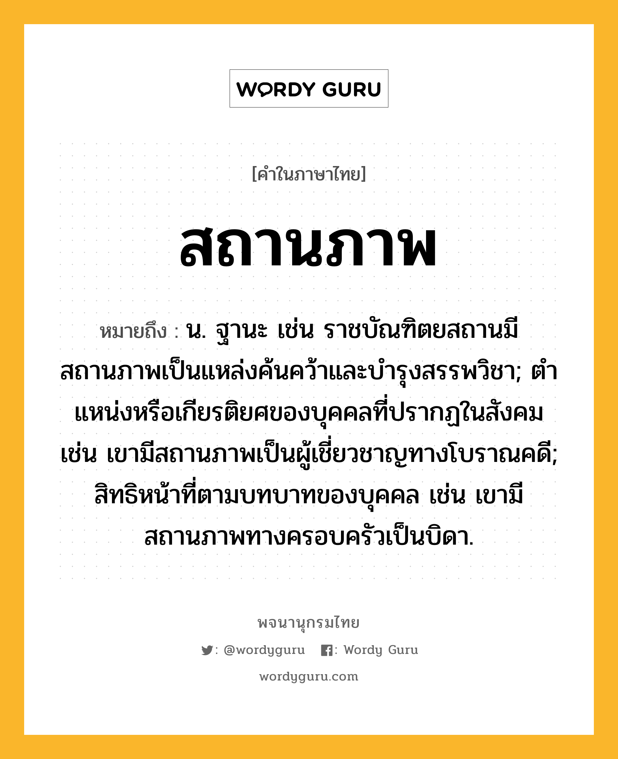 สถานภาพ หมายถึงอะไร?, คำในภาษาไทย สถานภาพ หมายถึง น. ฐานะ เช่น ราชบัณฑิตยสถานมีสถานภาพเป็นแหล่งค้นคว้าและบำรุงสรรพวิชา; ตําแหน่งหรือเกียรติยศของบุคคลที่ปรากฏในสังคม เช่น เขามีสถานภาพเป็นผู้เชี่ยวชาญทางโบราณคดี; สิทธิหน้าที่ตามบทบาทของบุคคล เช่น เขามีสถานภาพทางครอบครัวเป็นบิดา.