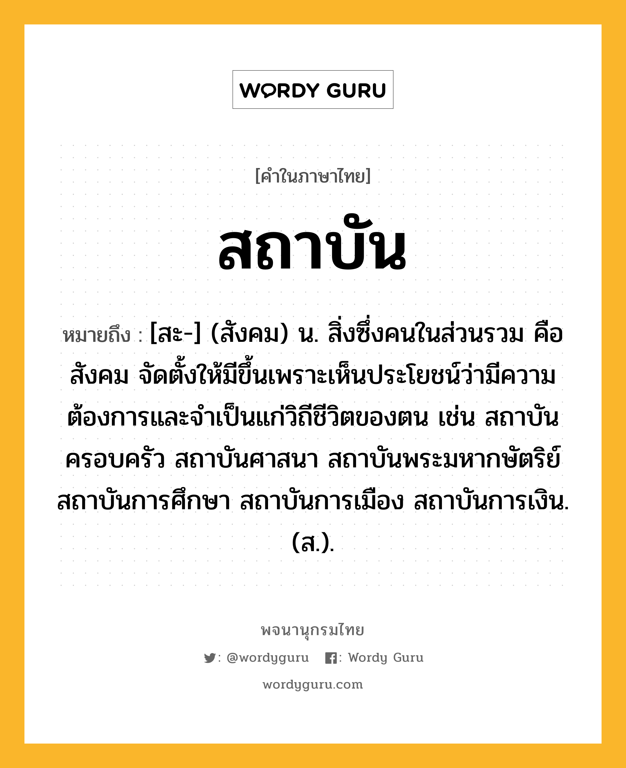 สถาบัน หมายถึงอะไร?, คำในภาษาไทย สถาบัน หมายถึง [สะ-] (สังคม) น. สิ่งซึ่งคนในส่วนรวม คือ สังคม จัดตั้งให้มีขึ้นเพราะเห็นประโยชน์ว่ามีความต้องการและจําเป็นแก่วิถีชีวิตของตน เช่น สถาบันครอบครัว สถาบันศาสนา สถาบันพระมหากษัตริย์ สถาบันการศึกษา สถาบันการเมือง สถาบันการเงิน. (ส.).