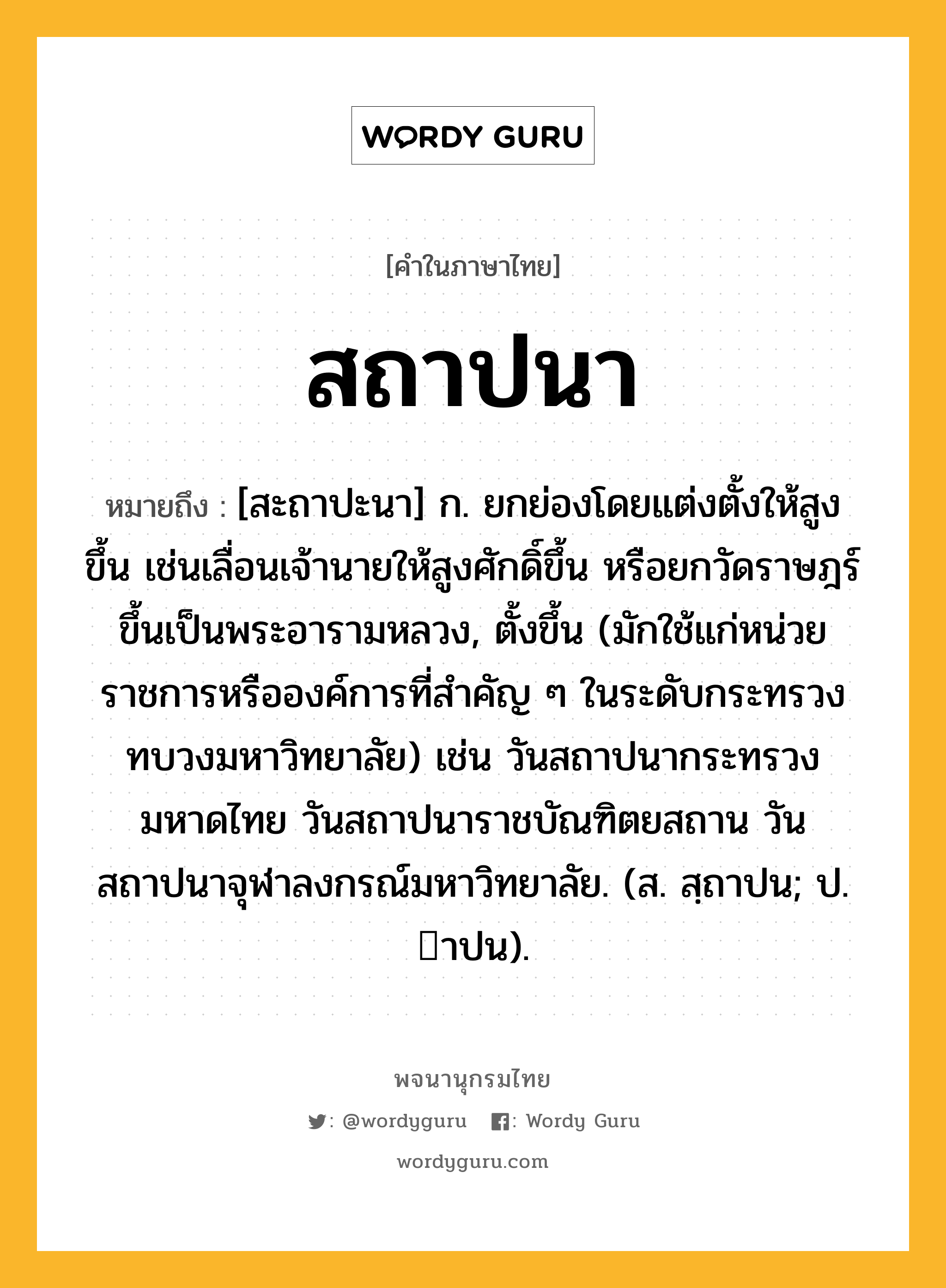 สถาปนา หมายถึงอะไร?, คำในภาษาไทย สถาปนา หมายถึง [สะถาปะนา] ก. ยกย่องโดยแต่งตั้งให้สูงขึ้น เช่นเลื่อนเจ้านายให้สูงศักดิ์ขึ้น หรือยกวัดราษฎร์ขึ้นเป็นพระอารามหลวง, ตั้งขึ้น (มักใช้แก่หน่วยราชการหรือองค์การที่สําคัญ ๆ ในระดับกระทรวง ทบวงมหาวิทยาลัย) เช่น วันสถาปนากระทรวงมหาดไทย วันสถาปนาราชบัณฑิตยสถาน วันสถาปนาจุฬาลงกรณ์มหาวิทยาลัย. (ส. สฺถาปน; ป. าปน).