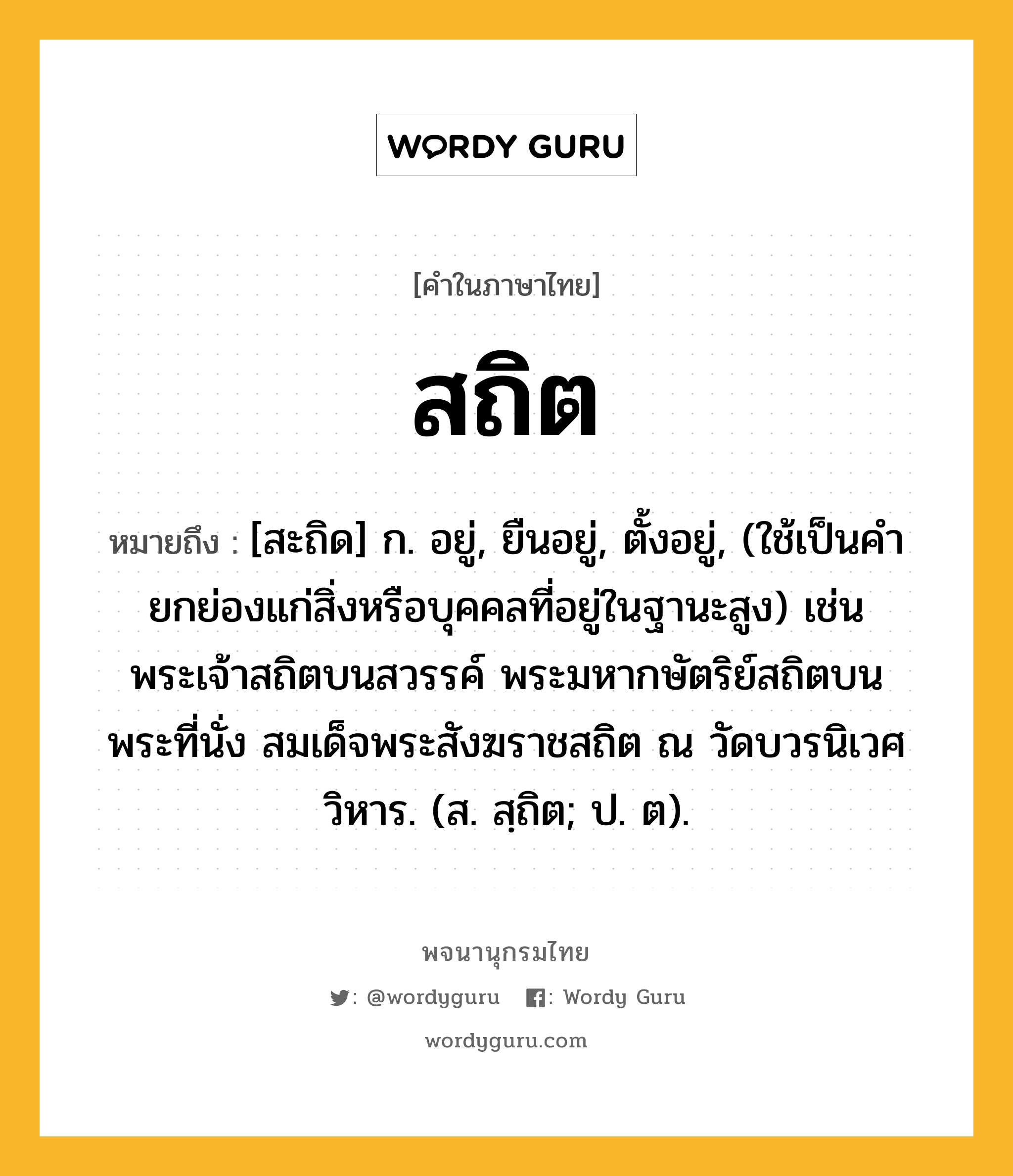 สถิต หมายถึงอะไร?, คำในภาษาไทย สถิต หมายถึง [สะถิด] ก. อยู่, ยืนอยู่, ตั้งอยู่, (ใช้เป็นคํายกย่องแก่สิ่งหรือบุคคลที่อยู่ในฐานะสูง) เช่น พระเจ้าสถิตบนสวรรค์ พระมหากษัตริย์สถิตบนพระที่นั่ง สมเด็จพระสังฆราชสถิต ณ วัดบวรนิเวศวิหาร. (ส. สฺถิต; ป. ต).