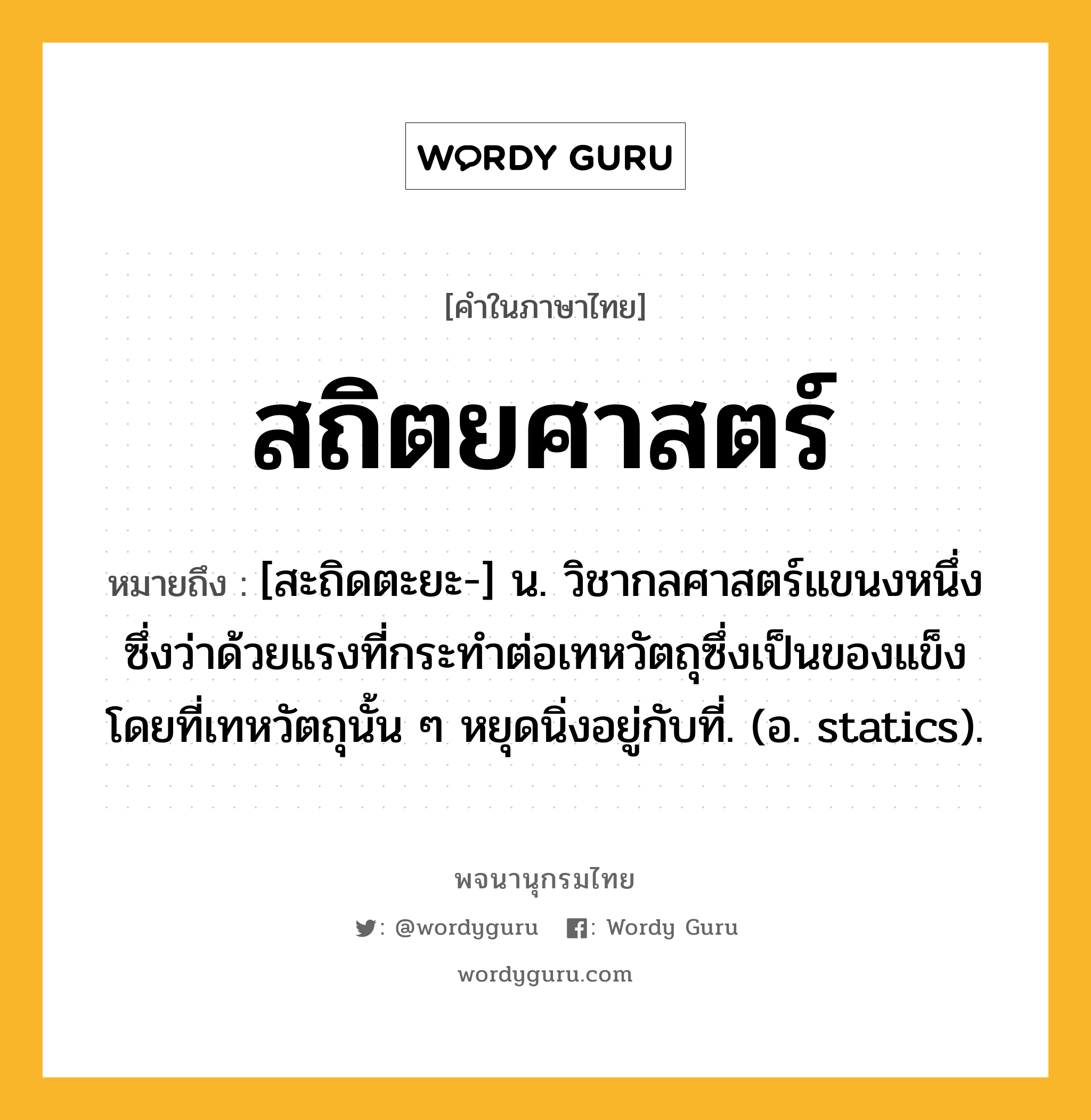 สถิตยศาสตร์ หมายถึงอะไร?, คำในภาษาไทย สถิตยศาสตร์ หมายถึง [สะถิดตะยะ-] น. วิชากลศาสตร์แขนงหนึ่ง ซึ่งว่าด้วยแรงที่กระทําต่อเทหวัตถุซึ่งเป็นของแข็ง โดยที่เทหวัตถุนั้น ๆ หยุดนิ่งอยู่กับที่. (อ. statics).