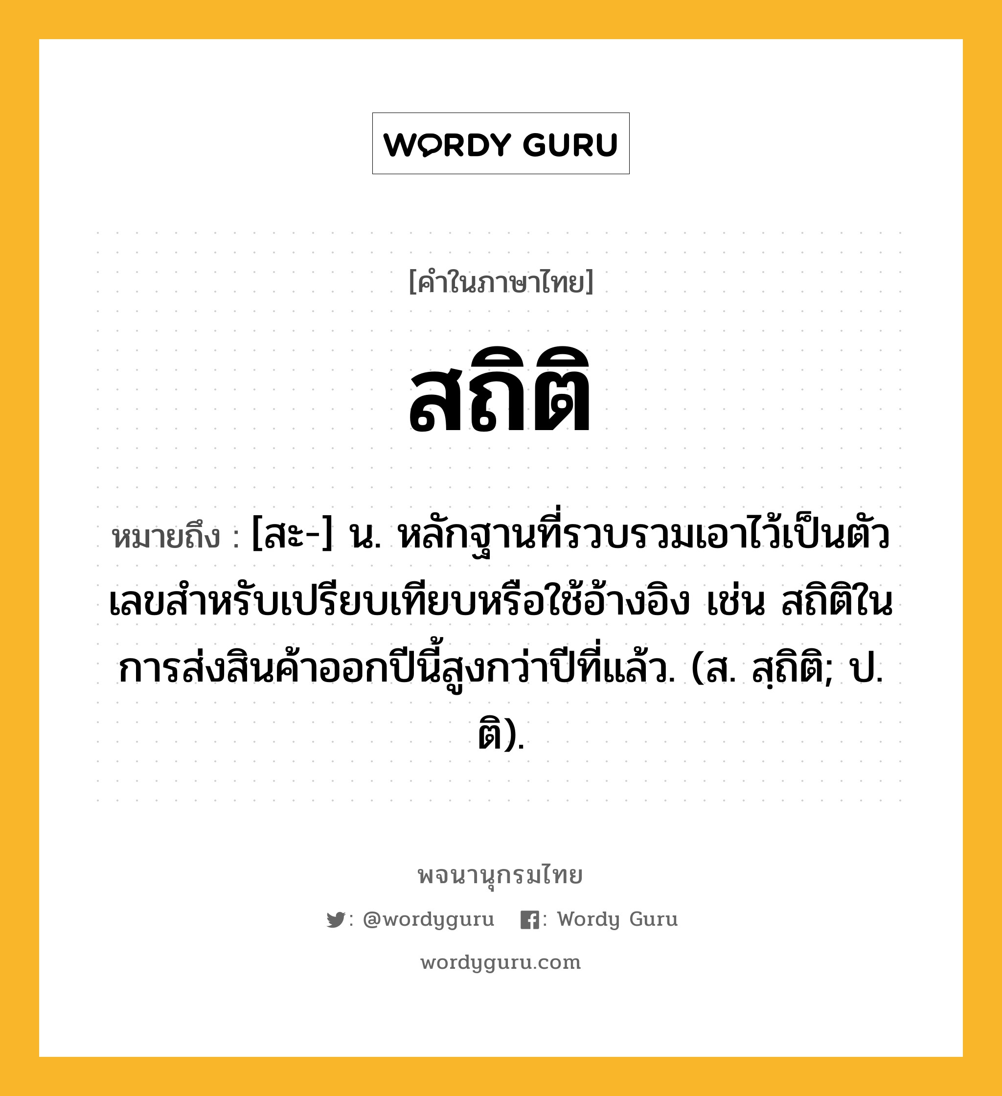 สถิติ หมายถึงอะไร?, คำในภาษาไทย สถิติ หมายถึง [สะ-] น. หลักฐานที่รวบรวมเอาไว้เป็นตัวเลขสําหรับเปรียบเทียบหรือใช้อ้างอิง เช่น สถิติในการส่งสินค้าออกปีนี้สูงกว่าปีที่แล้ว. (ส. สฺถิติ; ป. ติ).