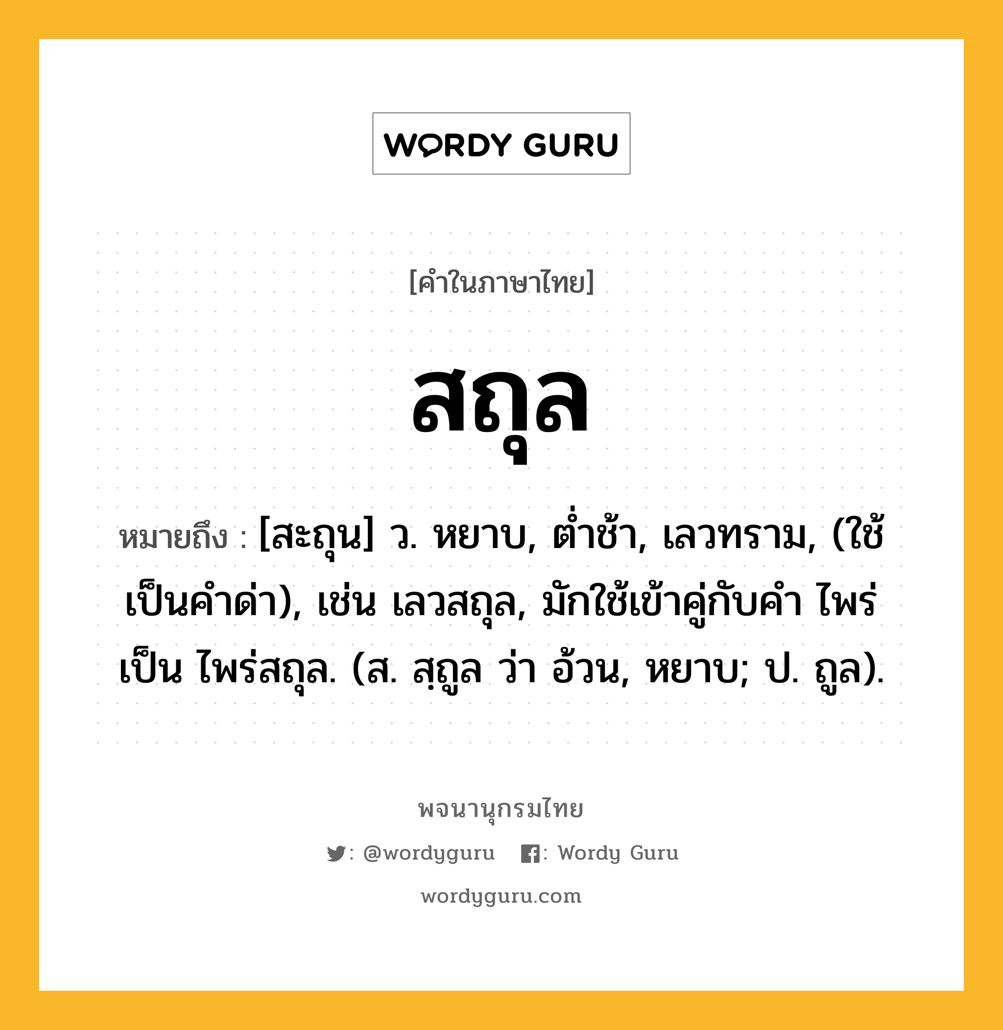 สถุล หมายถึงอะไร?, คำในภาษาไทย สถุล หมายถึง [สะถุน] ว. หยาบ, ตํ่าช้า, เลวทราม, (ใช้เป็นคำด่า), เช่น เลวสถุล, มักใช้เข้าคู่กับคำ ไพร่ เป็น ไพร่สถุล. (ส. สฺถูล ว่า อ้วน, หยาบ; ป. ถูล).