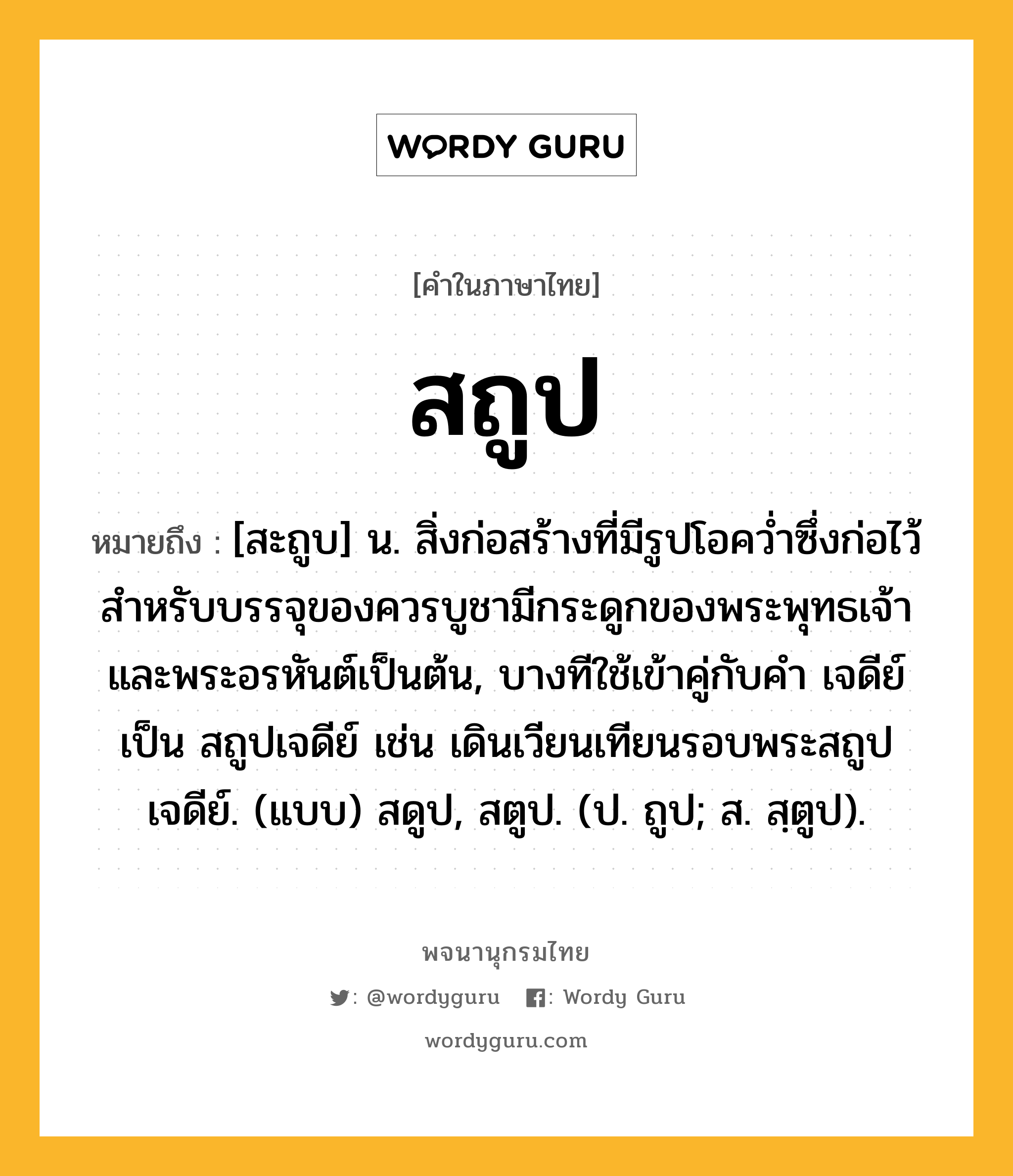 สถูป หมายถึงอะไร?, คำในภาษาไทย สถูป หมายถึง [สะถูบ] น. สิ่งก่อสร้างที่มีรูปโอคว่ำซึ่งก่อไว้สำหรับบรรจุของควรบูชามีกระดูกของพระพุทธเจ้าและพระอรหันต์เป็นต้น, บางทีใช้เข้าคู่กับคำ เจดีย์ เป็น สถูปเจดีย์ เช่น เดินเวียนเทียนรอบพระสถูปเจดีย์. (แบบ) สดูป, สตูป. (ป. ถูป; ส. สฺตูป).