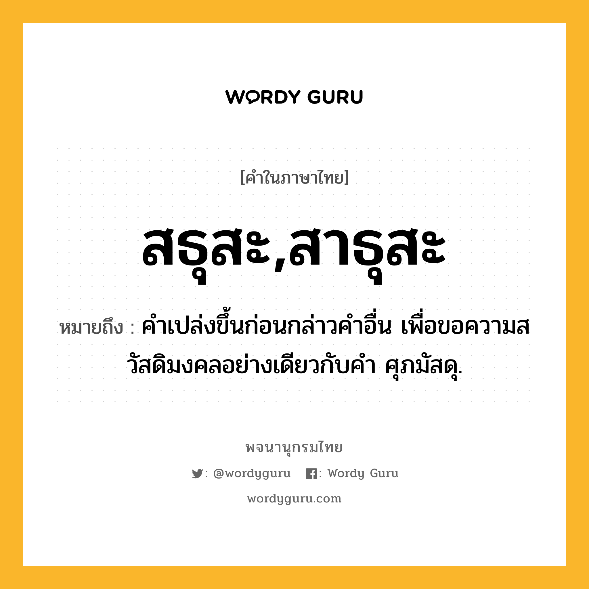 สธุสะ,สาธุสะ หมายถึงอะไร?, คำในภาษาไทย สธุสะ,สาธุสะ หมายถึง คําเปล่งขึ้นก่อนกล่าวคําอื่น เพื่อขอความสวัสดิมงคลอย่างเดียวกับคํา ศุภมัสดุ.