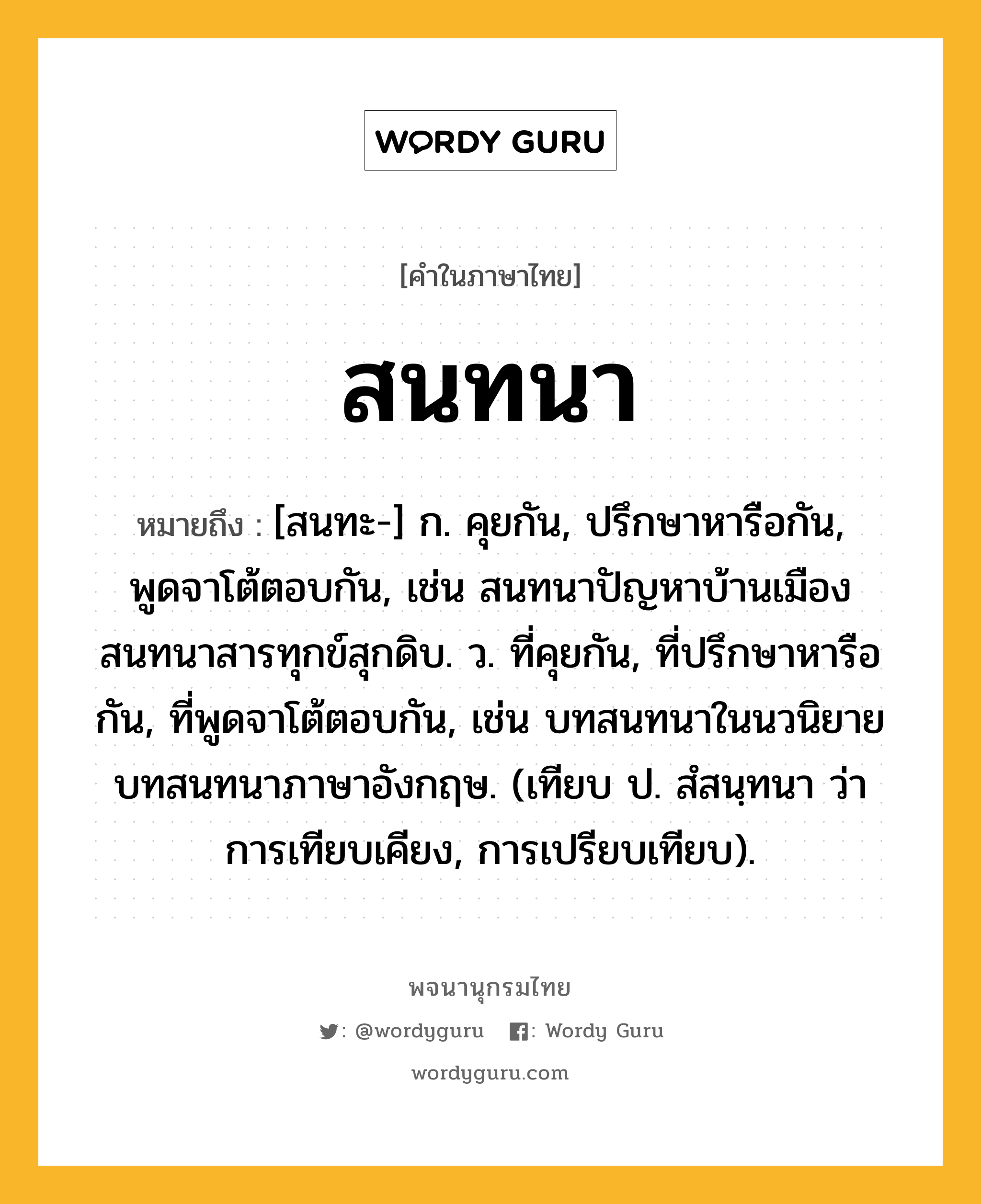 สนทนา หมายถึงอะไร?, คำในภาษาไทย สนทนา หมายถึง [สนทะ-] ก. คุยกัน, ปรึกษาหารือกัน, พูดจาโต้ตอบกัน, เช่น สนทนาปัญหาบ้านเมือง สนทนาสารทุกข์สุกดิบ. ว. ที่คุยกัน, ที่ปรึกษาหารือกัน, ที่พูดจาโต้ตอบกัน, เช่น บทสนทนาในนวนิยาย บทสนทนาภาษาอังกฤษ. (เทียบ ป. สํสนฺทนา ว่า การเทียบเคียง, การเปรียบเทียบ).