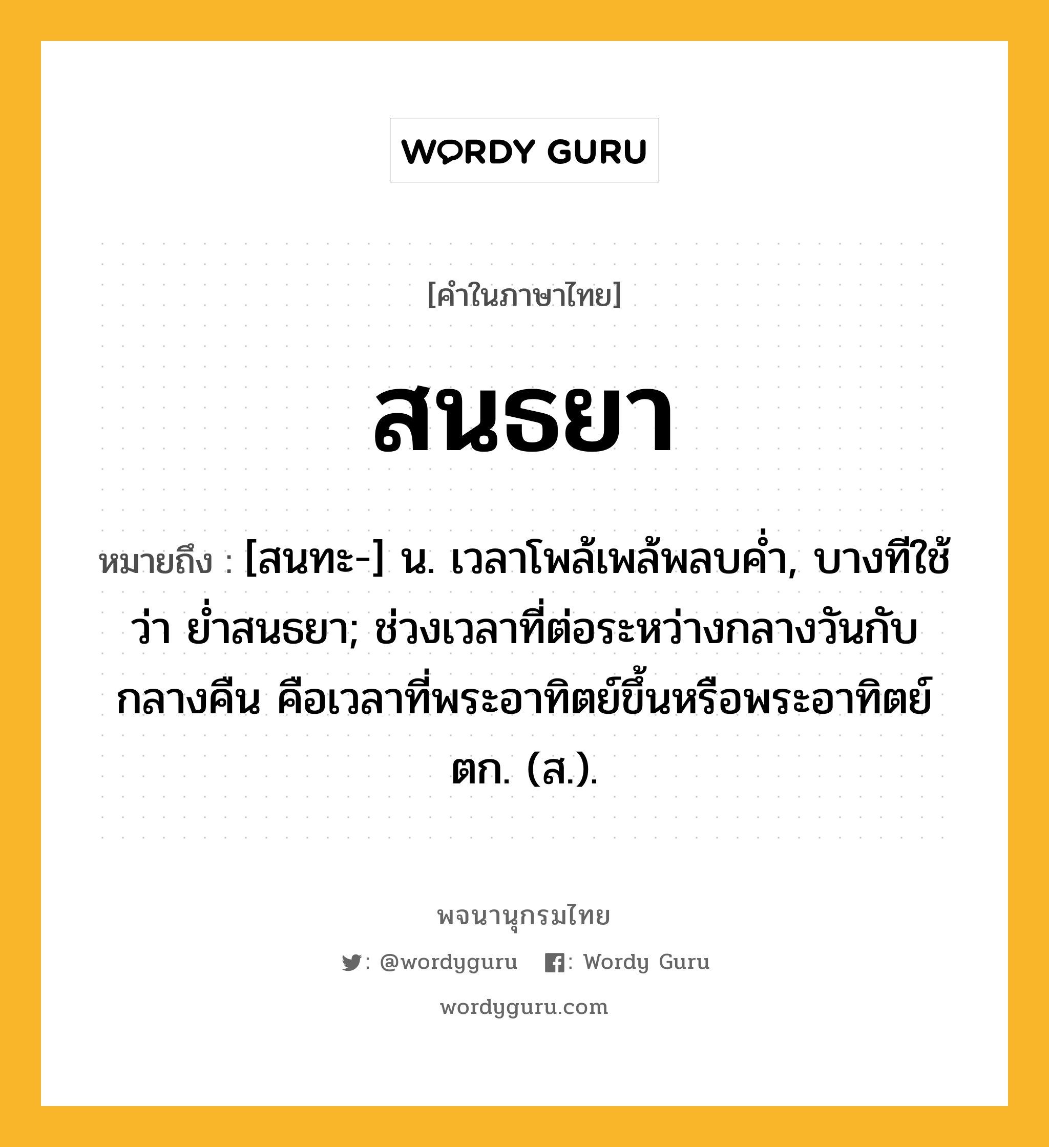 สนธยา หมายถึงอะไร?, คำในภาษาไทย สนธยา หมายถึง [สนทะ-] น. เวลาโพล้เพล้พลบคํ่า, บางทีใช้ว่า ยํ่าสนธยา; ช่วงเวลาที่ต่อระหว่างกลางวันกับกลางคืน คือเวลาที่พระอาทิตย์ขึ้นหรือพระอาทิตย์ตก. (ส.).