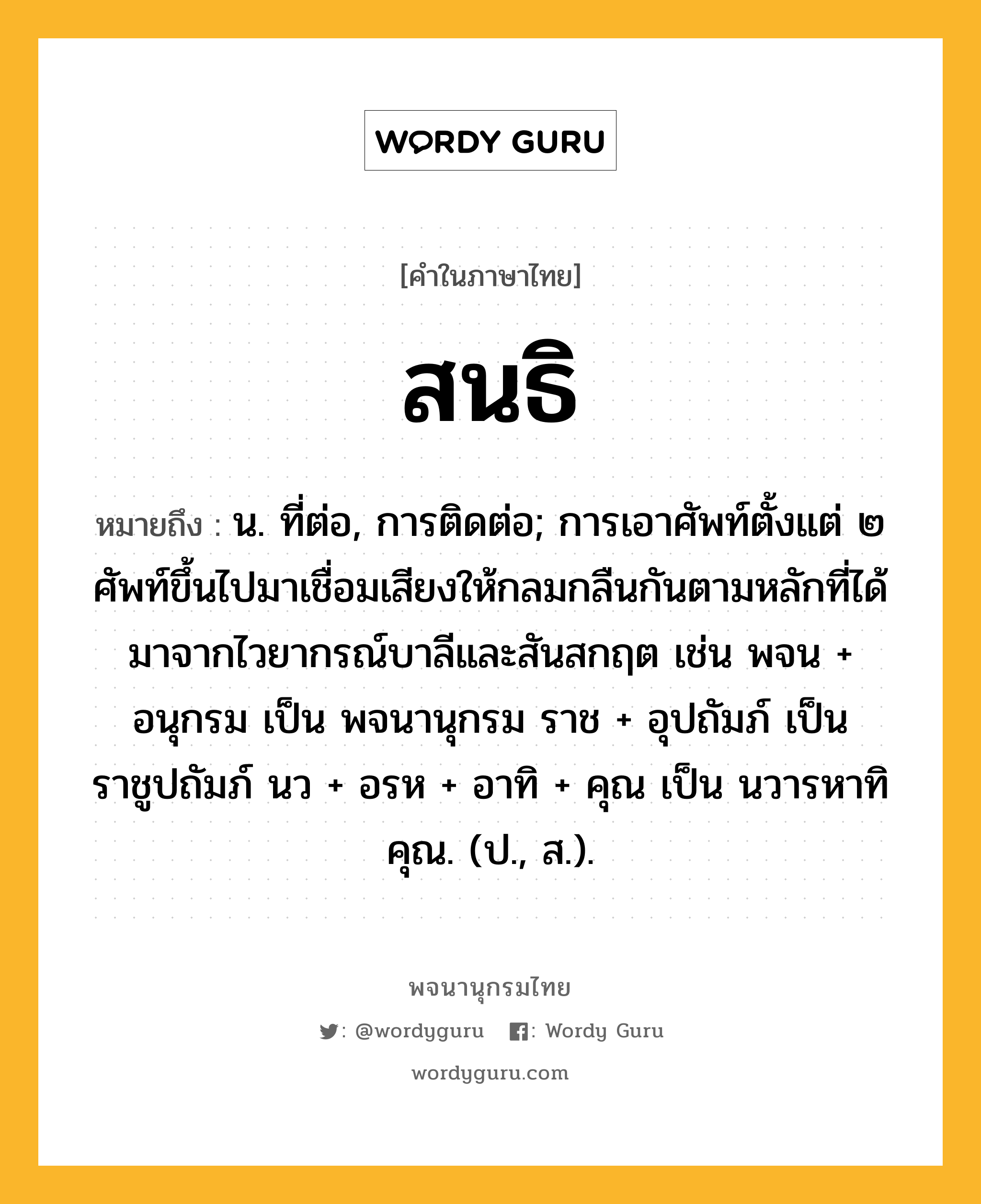 สนธิ หมายถึงอะไร?, คำในภาษาไทย สนธิ หมายถึง น. ที่ต่อ, การติดต่อ; การเอาศัพท์ตั้งแต่ ๒ ศัพท์ขึ้นไปมาเชื่อมเสียงให้กลมกลืนกันตามหลักที่ได้มาจากไวยากรณ์บาลีและสันสกฤต เช่น พจน + อนุกรม เป็น พจนานุกรม ราช + อุปถัมภ์ เป็น ราชูปถัมภ์ นว + อรห + อาทิ + คุณ เป็น นวารหาทิคุณ. (ป., ส.).