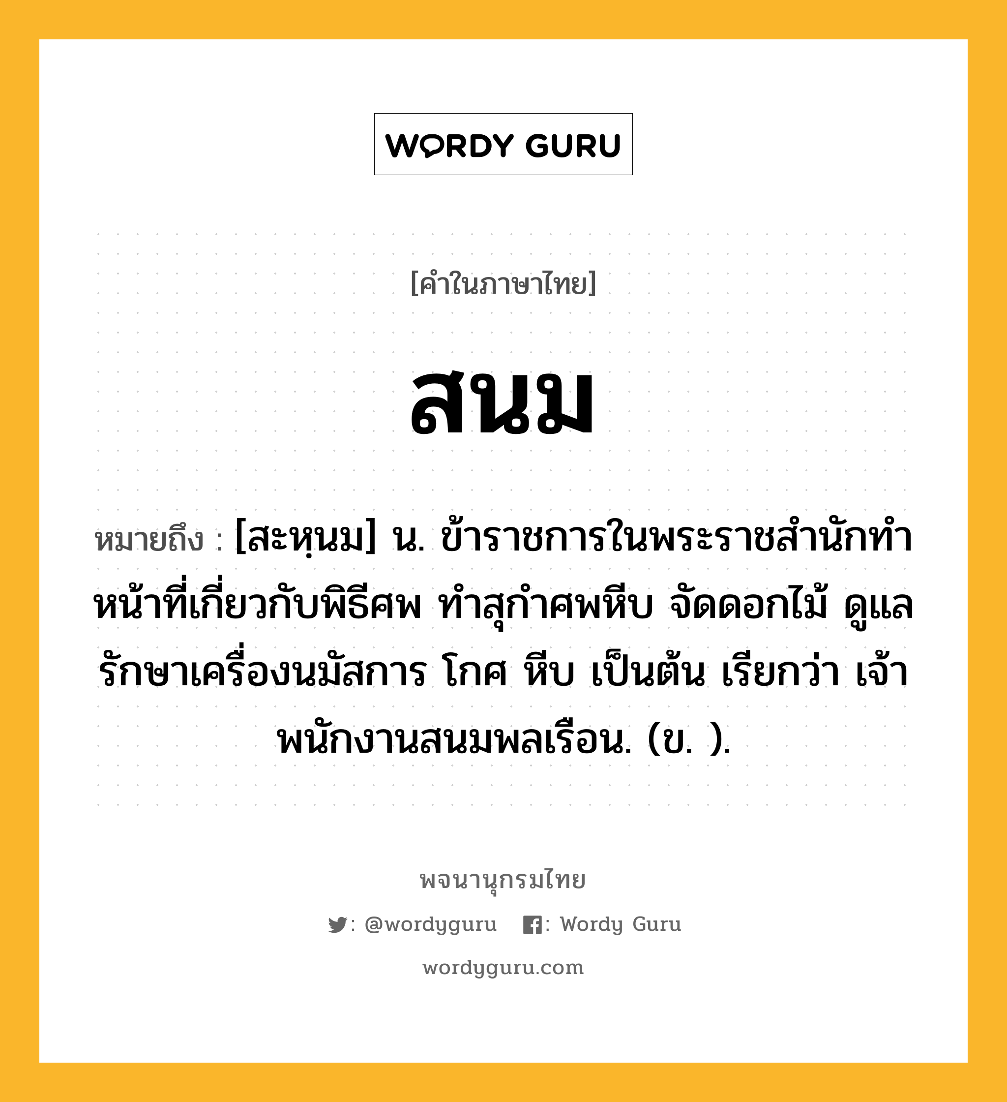 สนม ความหมาย หมายถึงอะไร?, คำในภาษาไทย สนม หมายถึง [สะหฺนม] น. ข้าราชการในพระราชสํานักทําหน้าที่เกี่ยวกับพิธีศพ ทําสุกําศพหีบ จัดดอกไม้ ดูแลรักษาเครื่องนมัสการ โกศ หีบ เป็นต้น เรียกว่า เจ้าพนักงานสนมพลเรือน. (ข. ).