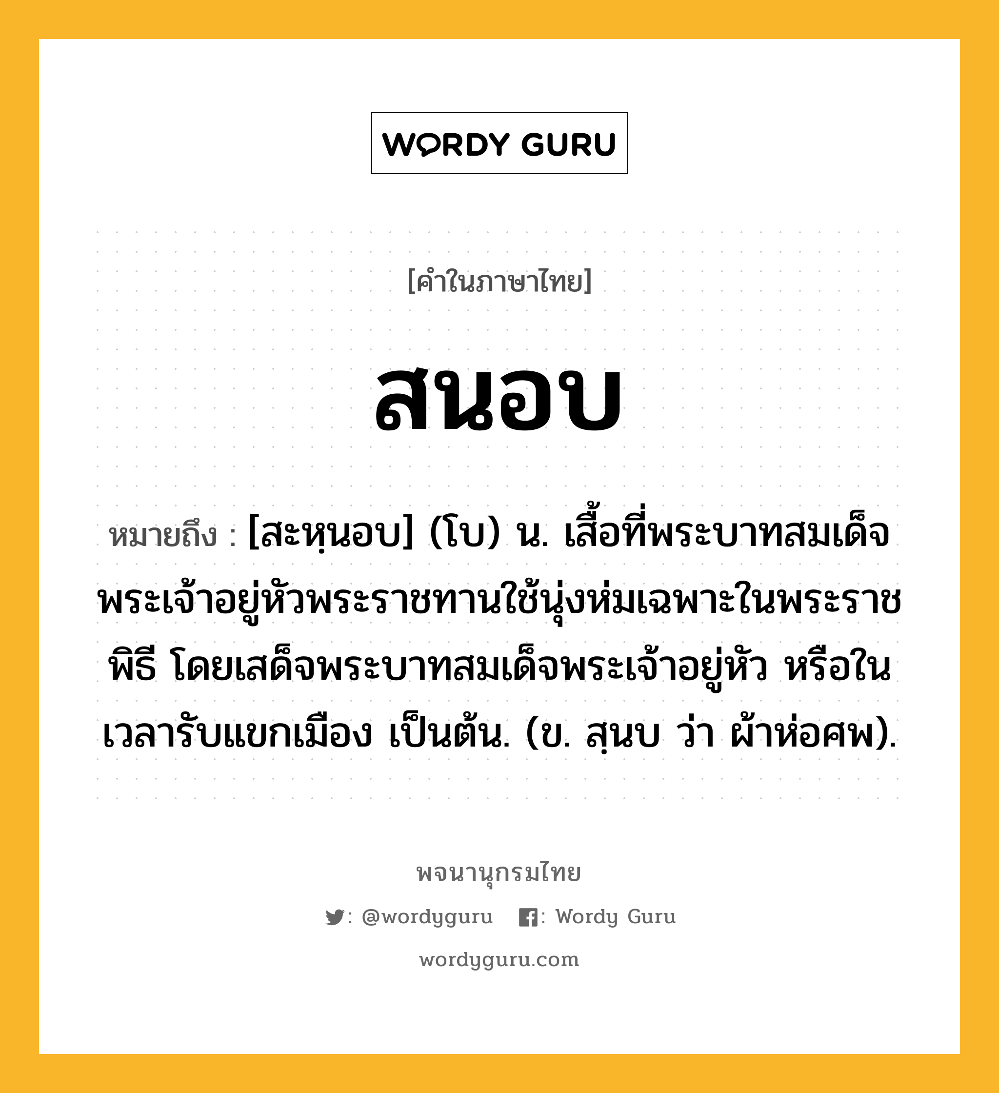 สนอบ หมายถึงอะไร?, คำในภาษาไทย สนอบ หมายถึง [สะหฺนอบ] (โบ) น. เสื้อที่พระบาทสมเด็จพระเจ้าอยู่หัวพระราชทานใช้นุ่งห่มเฉพาะในพระราชพิธี โดยเสด็จพระบาทสมเด็จพระเจ้าอยู่หัว หรือในเวลารับแขกเมือง เป็นต้น. (ข. สฺนบ ว่า ผ้าห่อศพ).