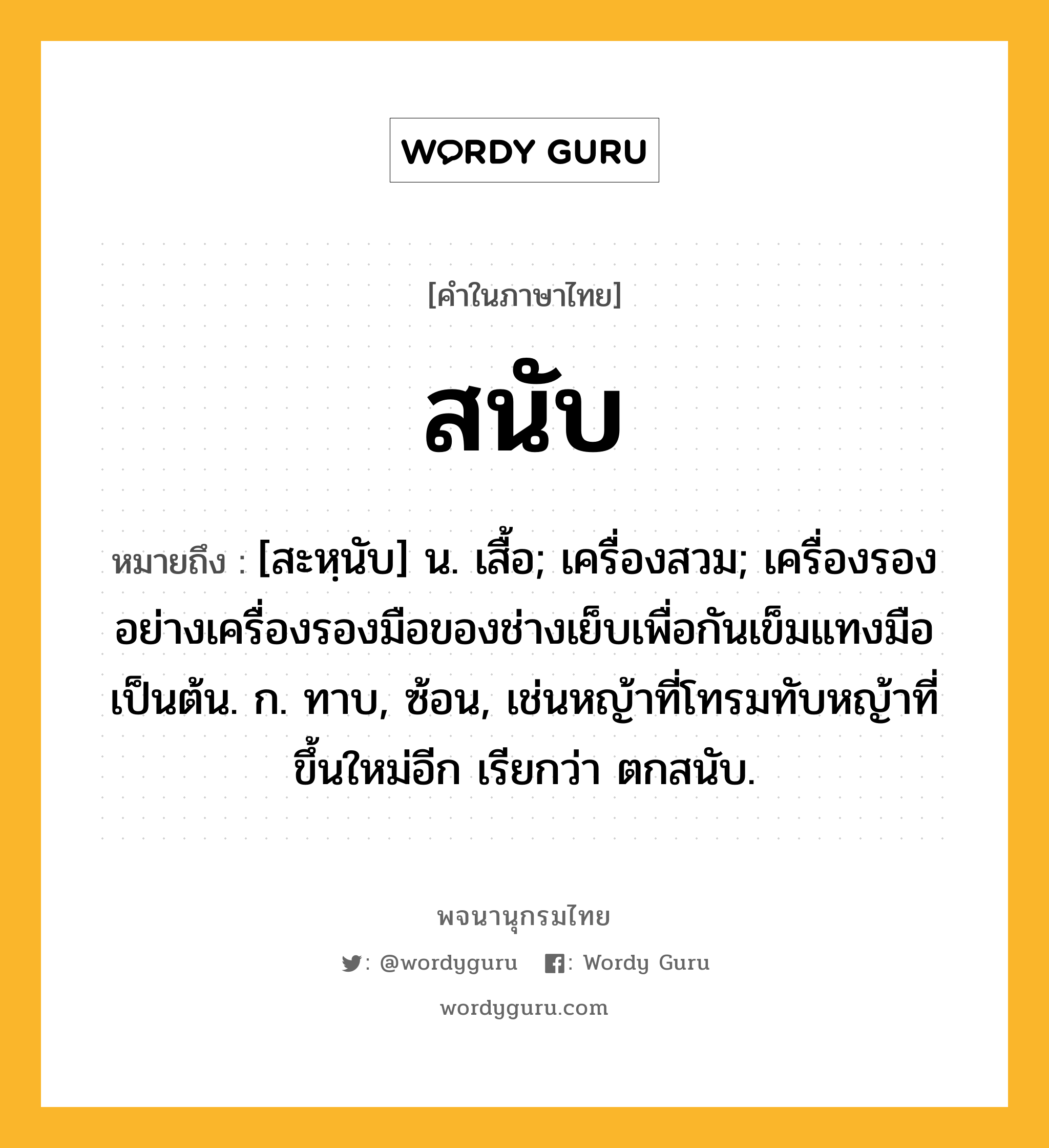 สนับ หมายถึงอะไร?, คำในภาษาไทย สนับ หมายถึง [สะหฺนับ] น. เสื้อ; เครื่องสวม; เครื่องรองอย่างเครื่องรองมือของช่างเย็บเพื่อกันเข็มแทงมือเป็นต้น. ก. ทาบ, ซ้อน, เช่นหญ้าที่โทรมทับหญ้าที่ขึ้นใหม่อีก เรียกว่า ตกสนับ.