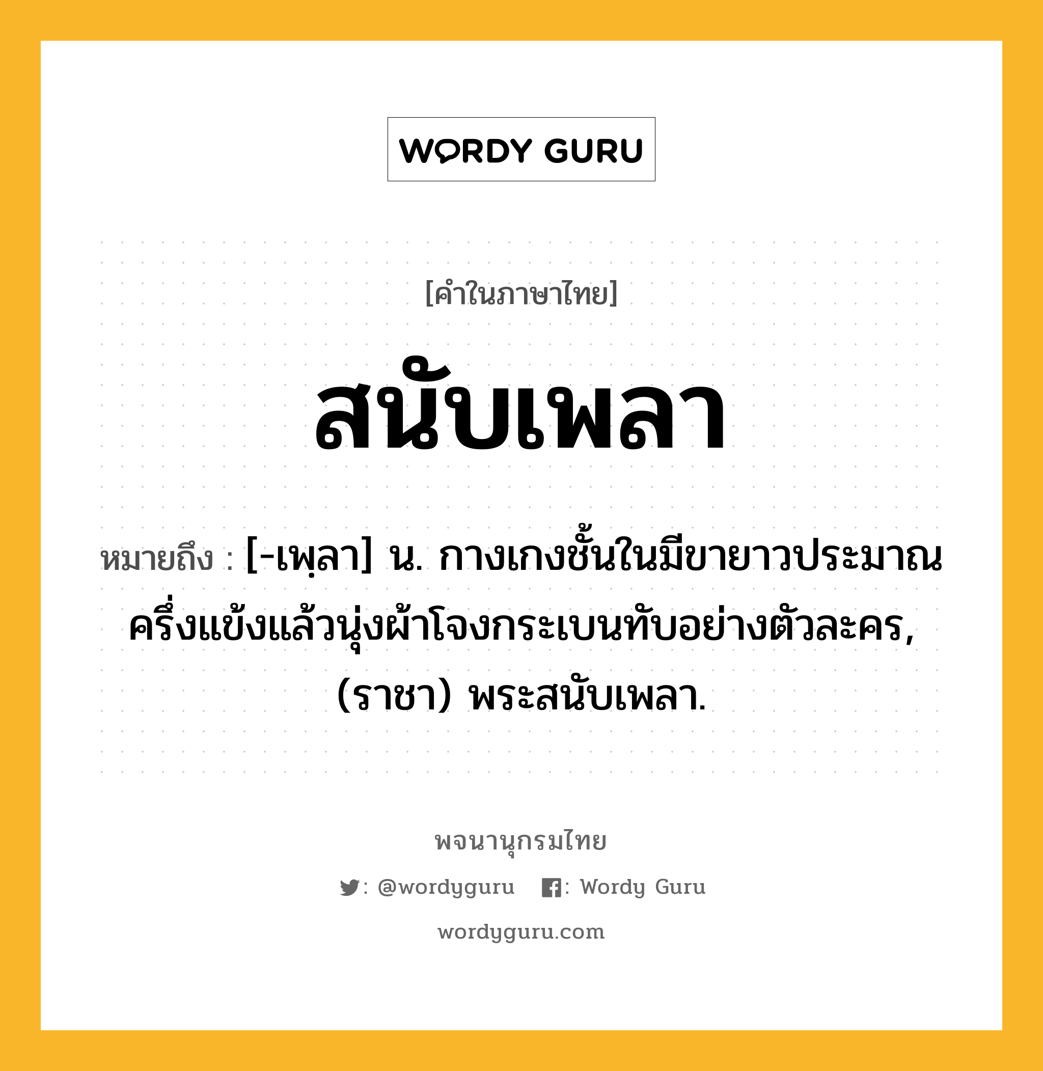 สนับเพลา หมายถึงอะไร?, คำในภาษาไทย สนับเพลา หมายถึง [-เพฺลา] น. กางเกงชั้นในมีขายาวประมาณครึ่งแข้งแล้วนุ่งผ้าโจงกระเบนทับอย่างตัวละคร, (ราชา) พระสนับเพลา.