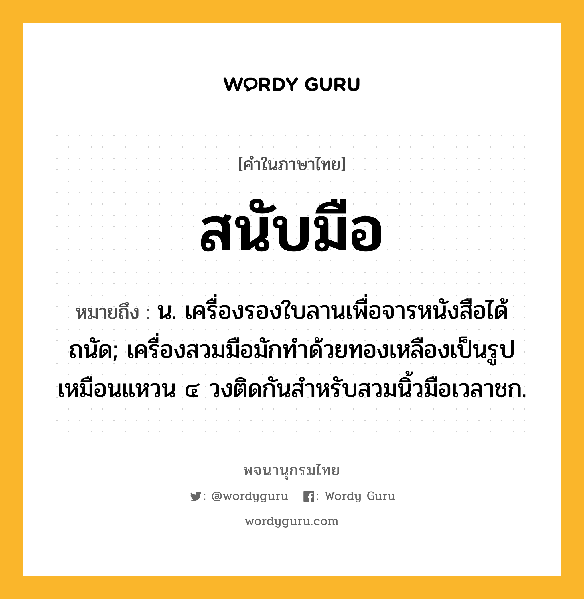 สนับมือ หมายถึงอะไร?, คำในภาษาไทย สนับมือ หมายถึง น. เครื่องรองใบลานเพื่อจารหนังสือได้ถนัด; เครื่องสวมมือมักทําด้วยทองเหลืองเป็นรูปเหมือนแหวน ๔ วงติดกันสําหรับสวมนิ้วมือเวลาชก.