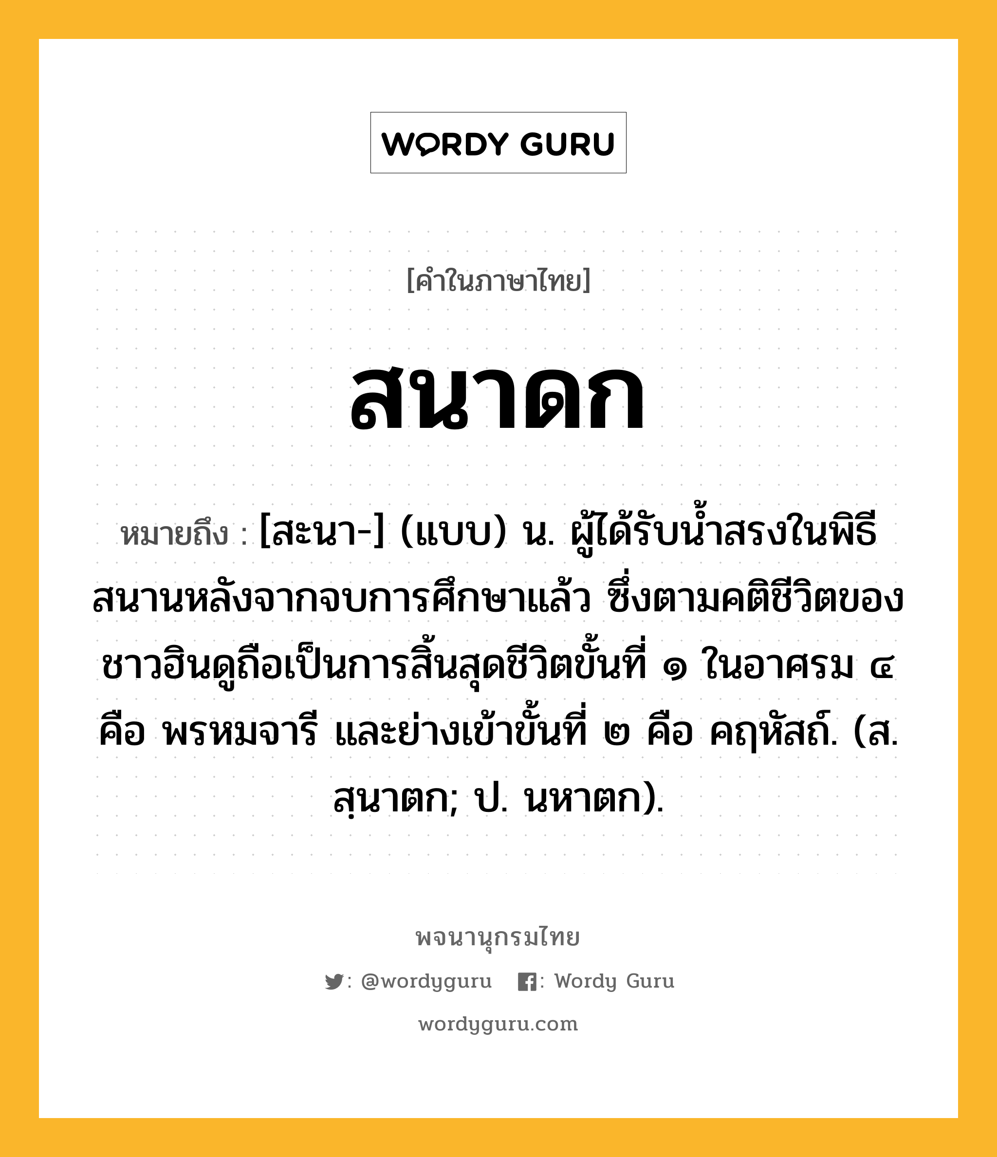 สนาดก ความหมาย หมายถึงอะไร?, คำในภาษาไทย สนาดก หมายถึง [สะนา-] (แบบ) น. ผู้ได้รับนํ้าสรงในพิธีสนานหลังจากจบการศึกษาแล้ว ซึ่งตามคติชีวิตของชาวฮินดูถือเป็นการสิ้นสุดชีวิตขั้นที่ ๑ ในอาศรม ๔ คือ พรหมจารี และย่างเข้าขั้นที่ ๒ คือ คฤหัสถ์. (ส. สฺนาตก; ป. นหาตก).