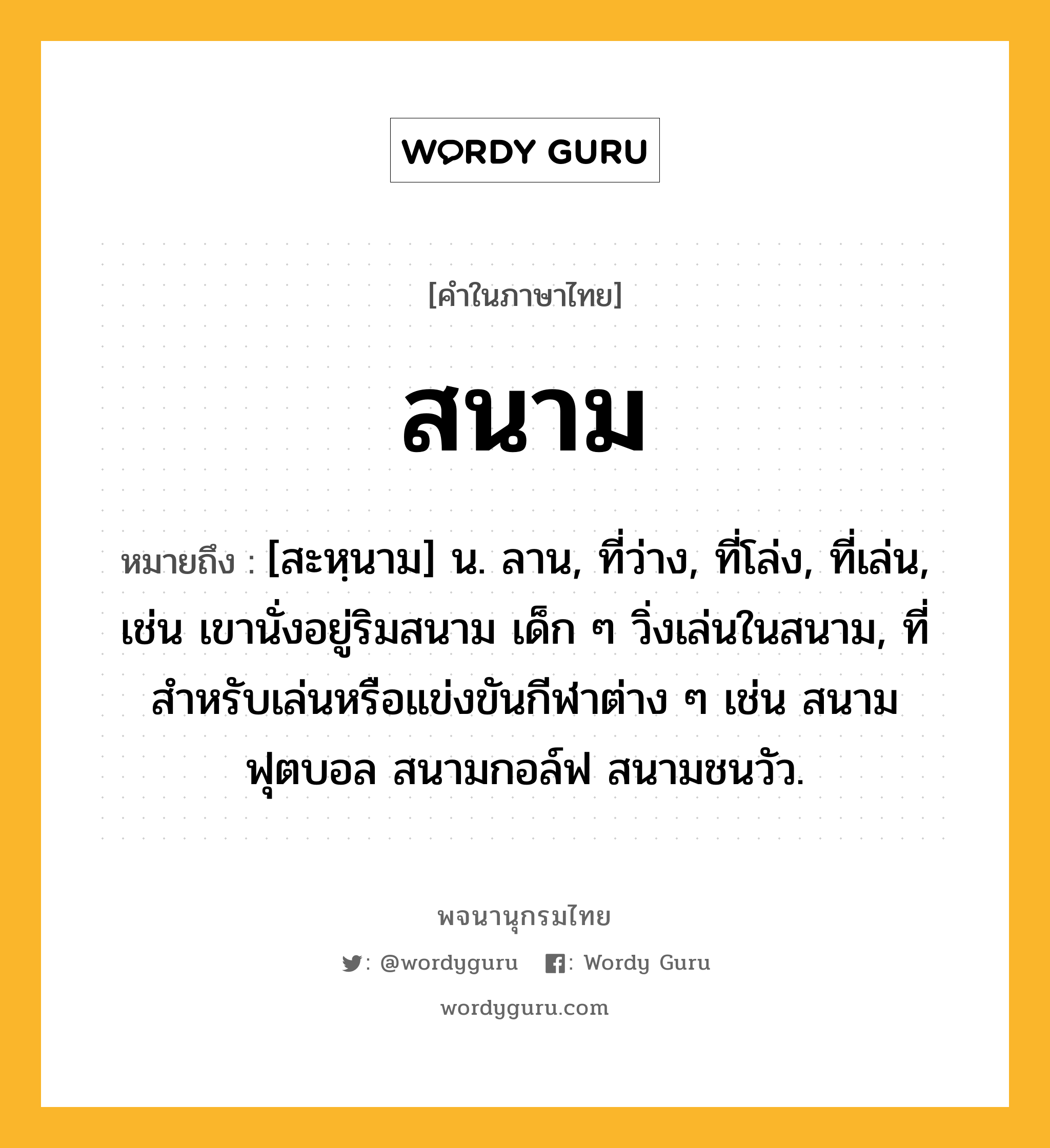 สนาม หมายถึงอะไร?, คำในภาษาไทย สนาม หมายถึง [สะหฺนาม] น. ลาน, ที่ว่าง, ที่โล่ง, ที่เล่น, เช่น เขานั่งอยู่ริมสนาม เด็ก ๆ วิ่งเล่นในสนาม, ที่สำหรับเล่นหรือแข่งขันกีฬาต่าง ๆ เช่น สนามฟุตบอล สนามกอล์ฟ สนามชนวัว.