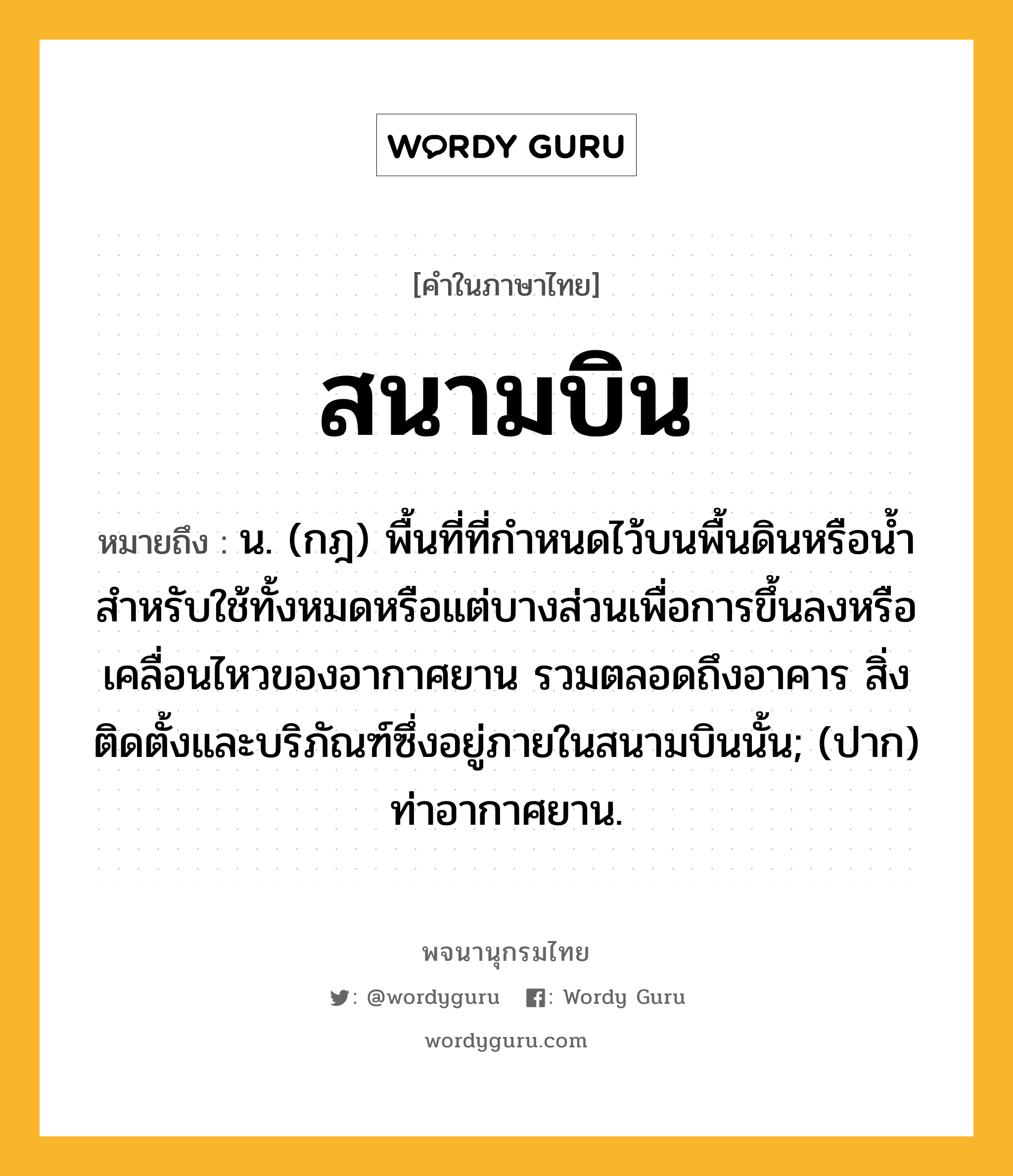 สนามบิน หมายถึงอะไร?, คำในภาษาไทย สนามบิน หมายถึง น. (กฎ) พื้นที่ที่กำหนดไว้บนพื้นดินหรือน้ำสำหรับใช้ทั้งหมดหรือแต่บางส่วนเพื่อการขึ้นลงหรือเคลื่อนไหวของอากาศยาน รวมตลอดถึงอาคาร สิ่งติดตั้งและบริภัณฑ์ซึ่งอยู่ภายในสนามบินนั้น; (ปาก) ท่าอากาศยาน.