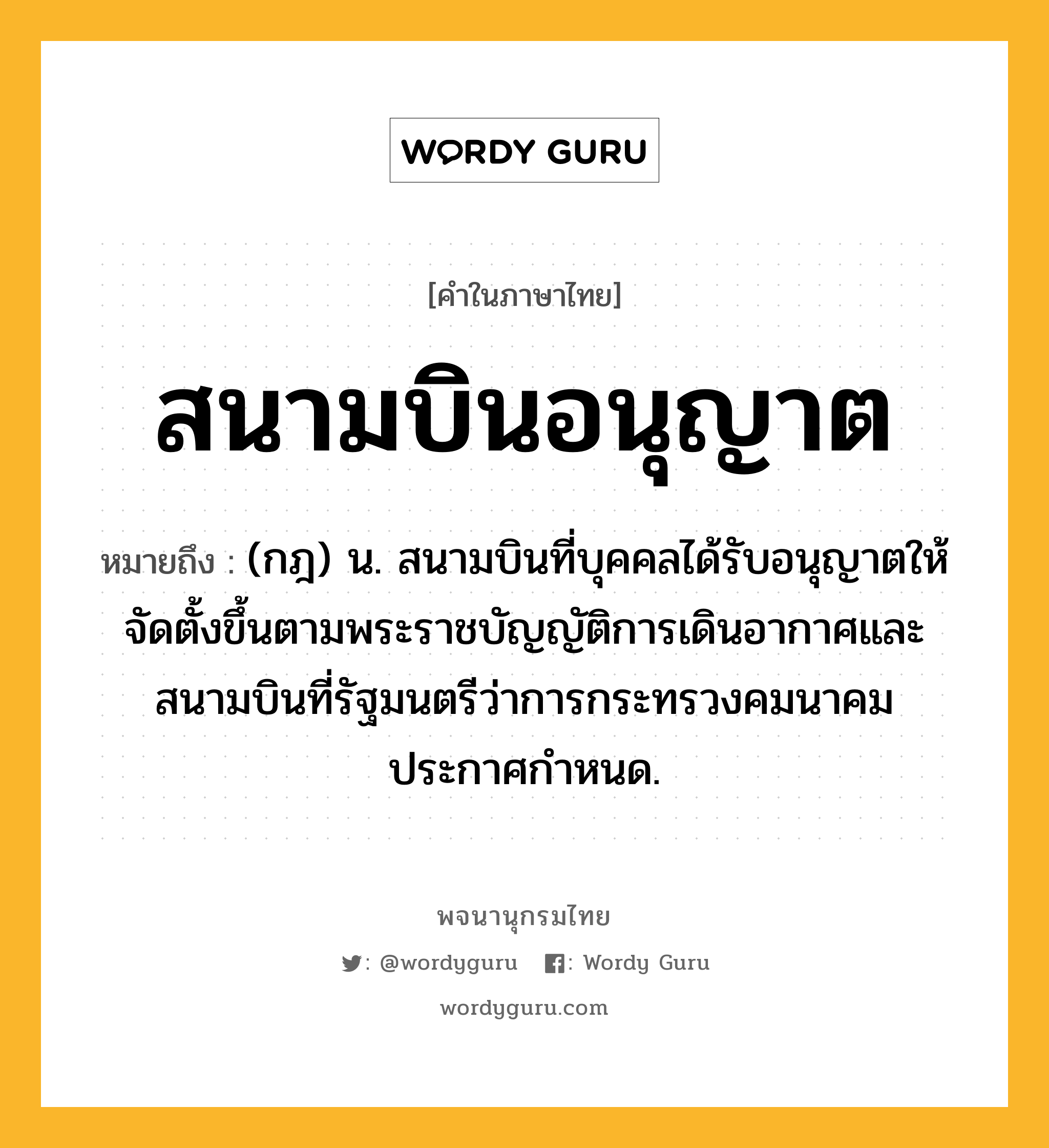 สนามบินอนุญาต หมายถึงอะไร?, คำในภาษาไทย สนามบินอนุญาต หมายถึง (กฎ) น. สนามบินที่บุคคลได้รับอนุญาตให้จัดตั้งขึ้นตามพระราชบัญญัติการเดินอากาศและสนามบินที่รัฐมนตรีว่าการกระทรวงคมนาคมประกาศกำหนด.