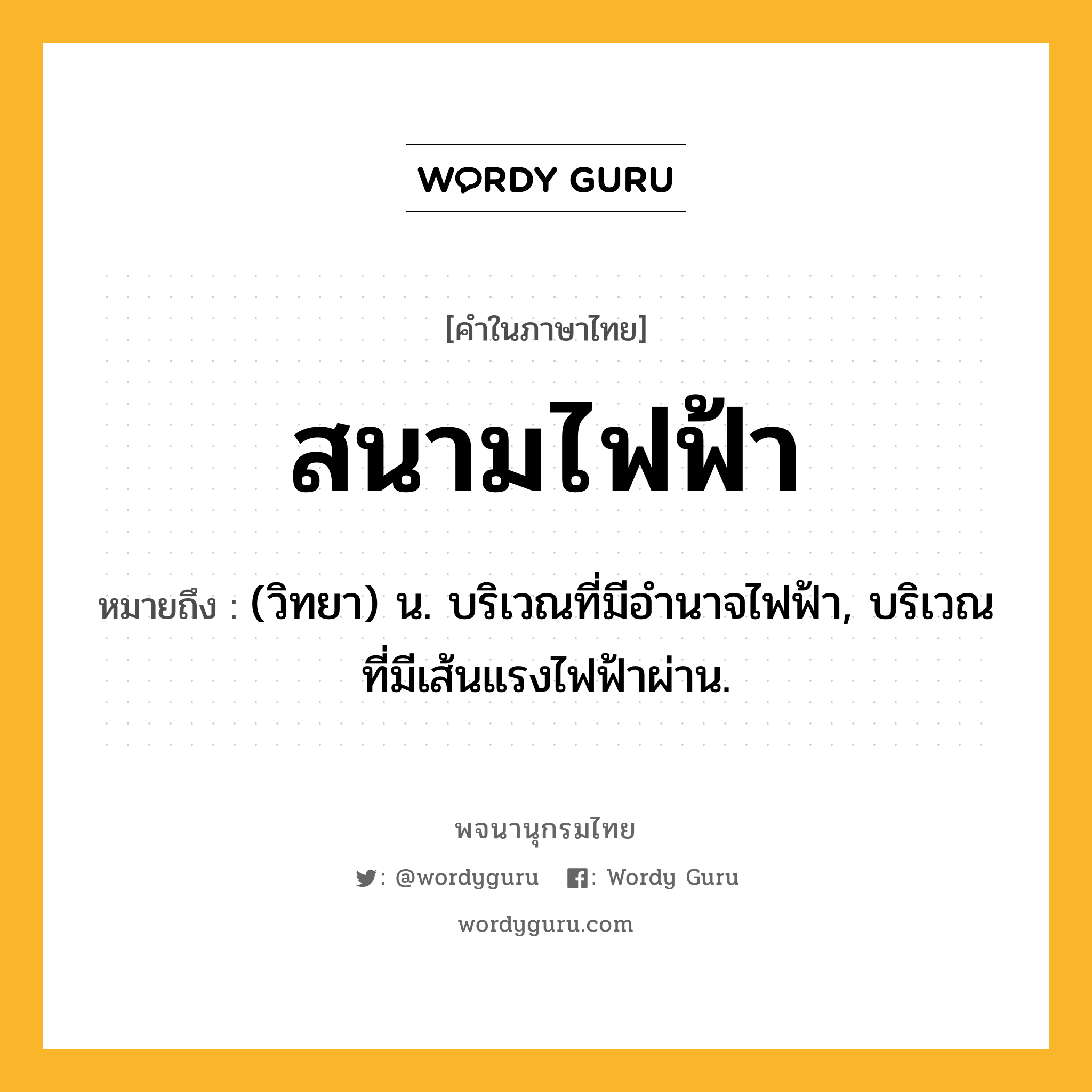 สนามไฟฟ้า หมายถึงอะไร?, คำในภาษาไทย สนามไฟฟ้า หมายถึง (วิทยา) น. บริเวณที่มีอำนาจไฟฟ้า, บริเวณที่มีเส้นแรงไฟฟ้าผ่าน.