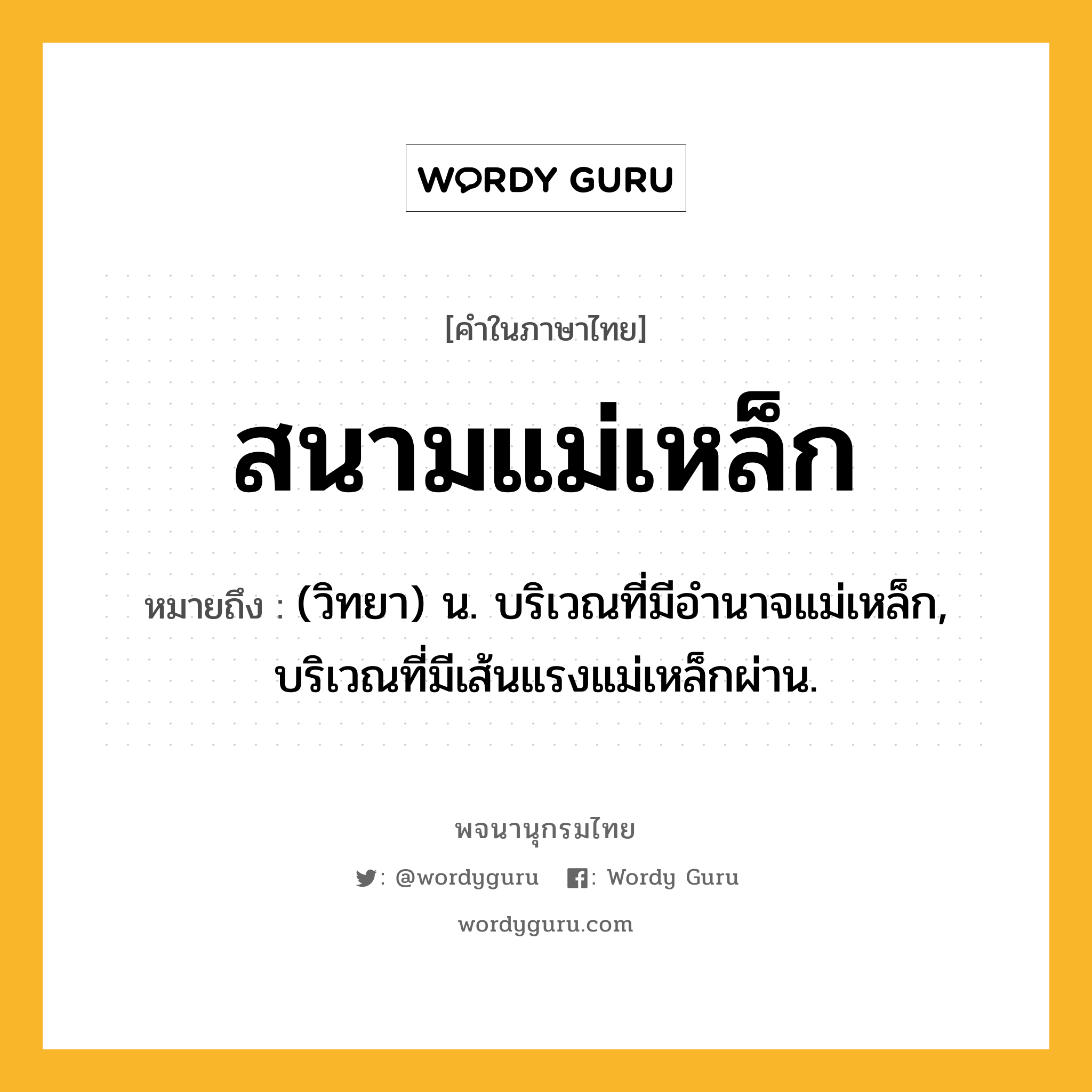 สนามแม่เหล็ก หมายถึงอะไร?, คำในภาษาไทย สนามแม่เหล็ก หมายถึง (วิทยา) น. บริเวณที่มีอำนาจแม่เหล็ก, บริเวณที่มีเส้นแรงแม่เหล็กผ่าน.