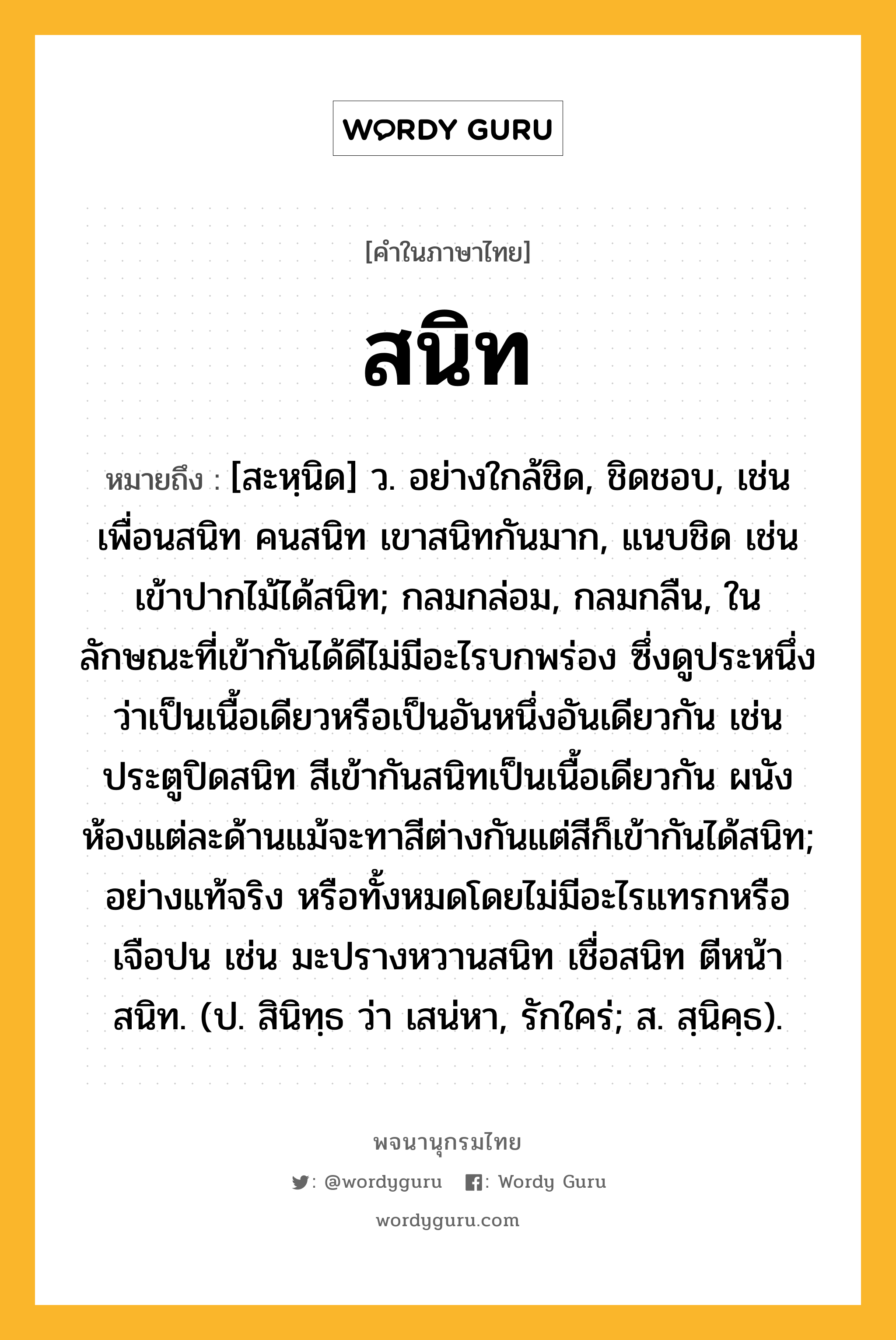 สนิท หมายถึงอะไร?, คำในภาษาไทย สนิท หมายถึง [สะหฺนิด] ว. อย่างใกล้ชิด, ชิดชอบ, เช่น เพื่อนสนิท คนสนิท เขาสนิทกันมาก, แนบชิด เช่น เข้าปากไม้ได้สนิท; กลมกล่อม, กลมกลืน, ในลักษณะที่เข้ากันได้ดีไม่มีอะไรบกพร่อง ซึ่งดูประหนึ่งว่าเป็นเนื้อเดียวหรือเป็นอันหนึ่งอันเดียวกัน เช่น ประตูปิดสนิท สีเข้ากันสนิทเป็นเนื้อเดียวกัน ผนังห้องแต่ละด้านแม้จะทาสีต่างกันแต่สีก็เข้ากันได้สนิท; อย่างแท้จริง หรือทั้งหมดโดยไม่มีอะไรแทรกหรือเจือปน เช่น มะปรางหวานสนิท เชื่อสนิท ตีหน้าสนิท. (ป. สินิทฺธ ว่า เสน่หา, รักใคร่; ส. สฺนิคฺธ).