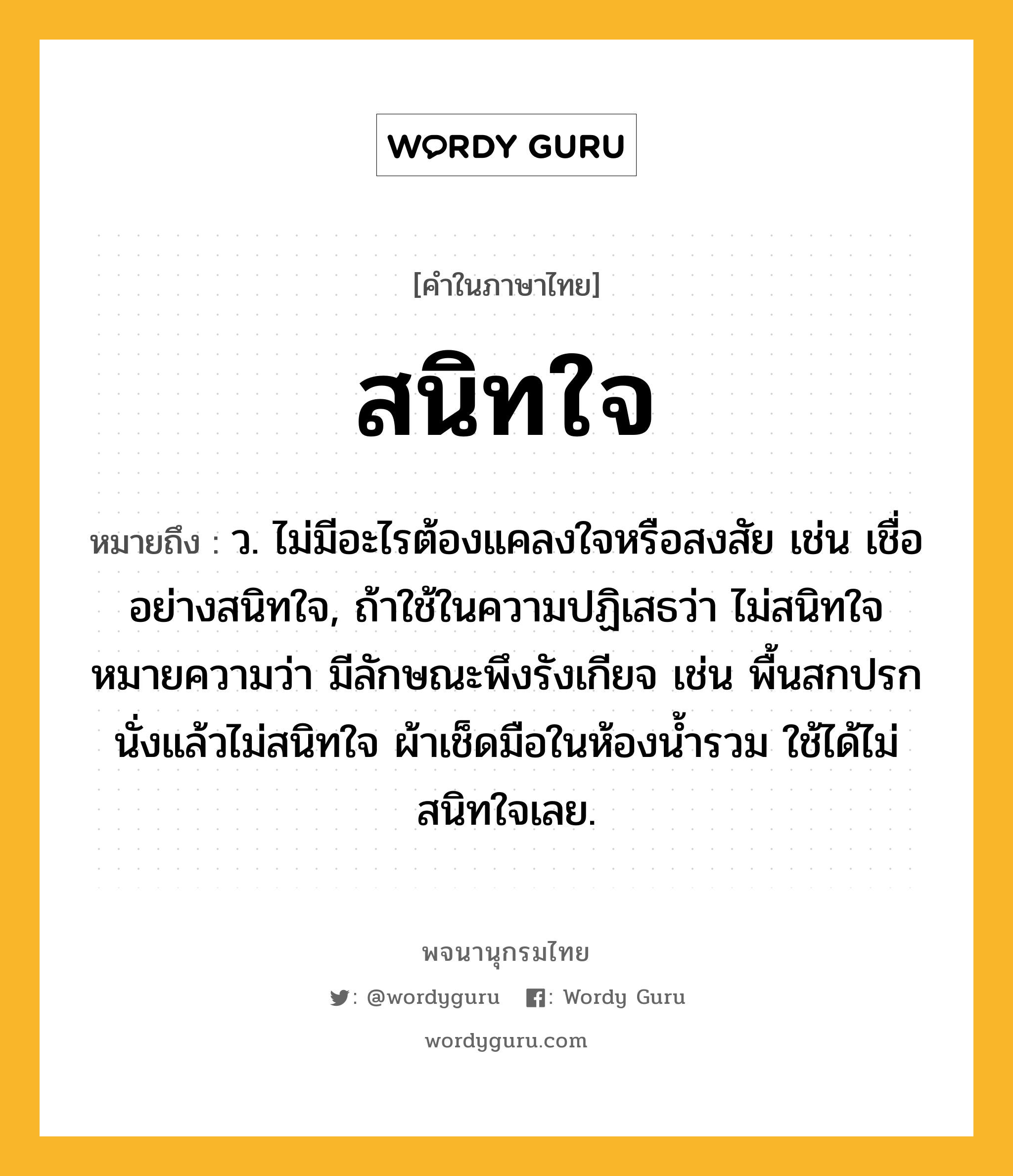 สนิทใจ หมายถึงอะไร?, คำในภาษาไทย สนิทใจ หมายถึง ว. ไม่มีอะไรต้องแคลงใจหรือสงสัย เช่น เชื่ออย่างสนิทใจ, ถ้าใช้ในความปฏิเสธว่า ไม่สนิทใจ หมายความว่า มีลักษณะพึงรังเกียจ เช่น พื้นสกปรกนั่งแล้วไม่สนิทใจ ผ้าเช็ดมือในห้องน้ำรวม ใช้ได้ไม่สนิทใจเลย.