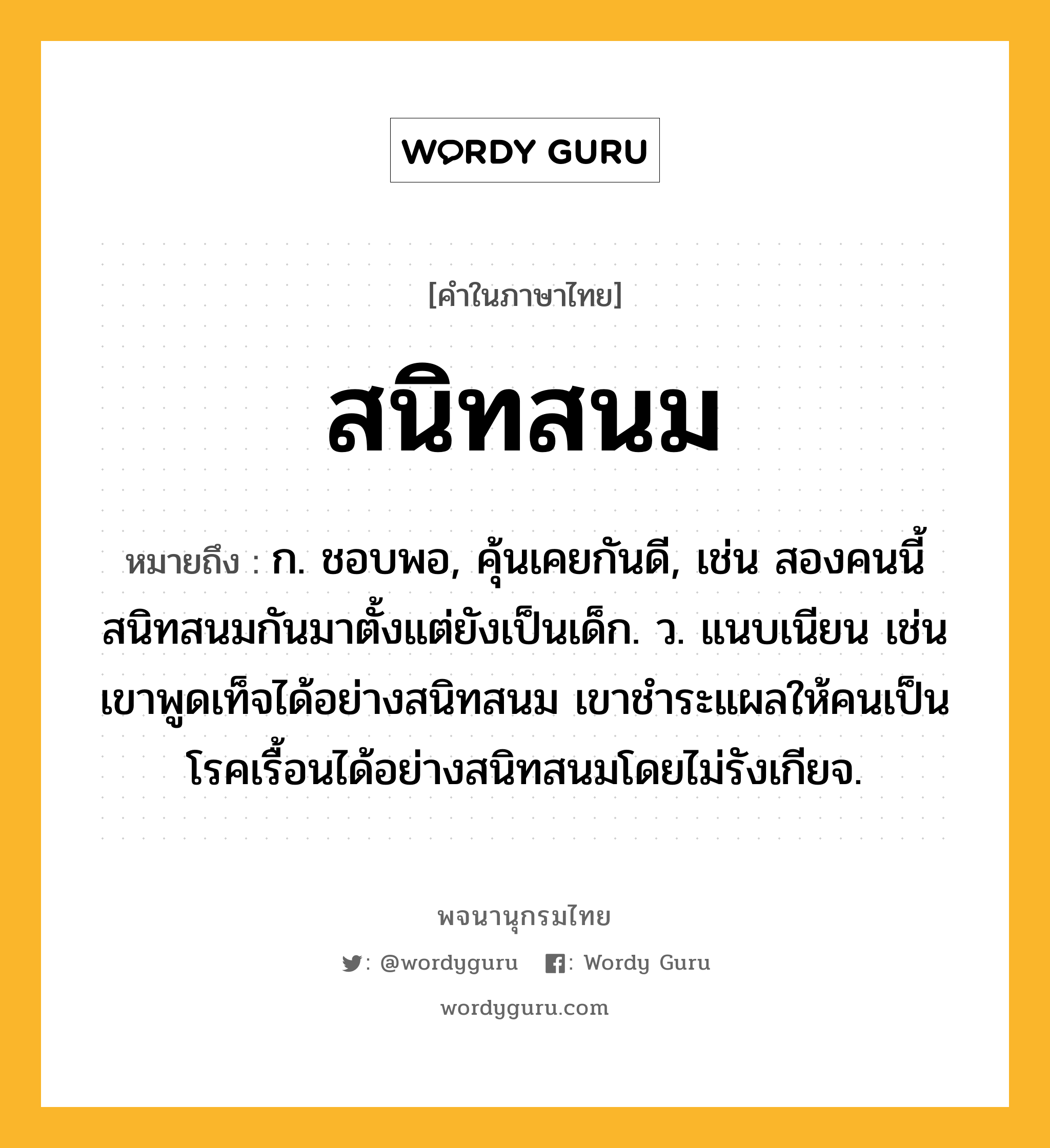 สนิทสนม หมายถึงอะไร?, คำในภาษาไทย สนิทสนม หมายถึง ก. ชอบพอ, คุ้นเคยกันดี, เช่น สองคนนี้สนิทสนมกันมาตั้งแต่ยังเป็นเด็ก. ว. แนบเนียน เช่น เขาพูดเท็จได้อย่างสนิทสนม เขาชำระแผลให้คนเป็นโรคเรื้อนได้อย่างสนิทสนมโดยไม่รังเกียจ.