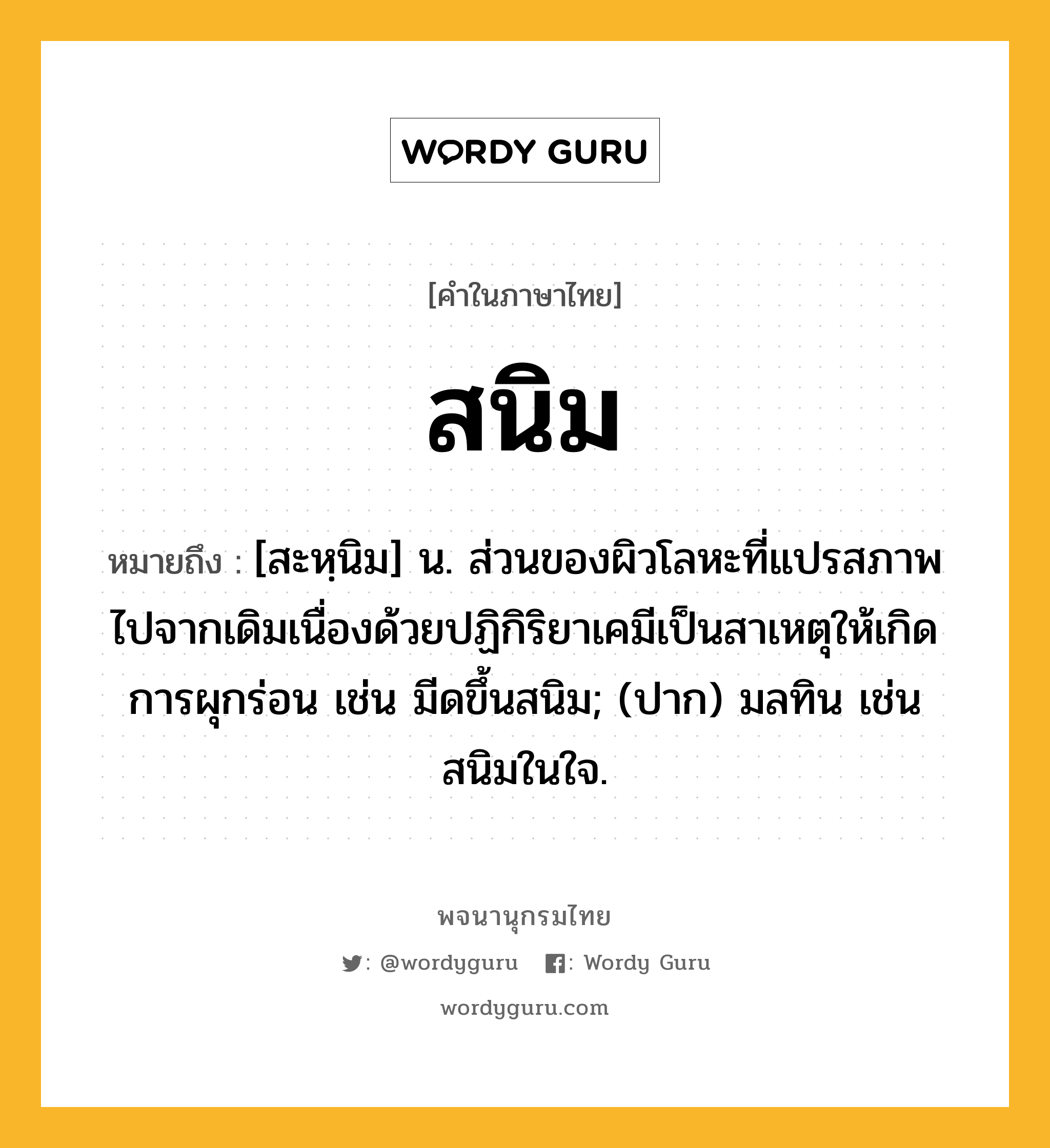 สนิม หมายถึงอะไร?, คำในภาษาไทย สนิม หมายถึง [สะหฺนิม] น. ส่วนของผิวโลหะที่แปรสภาพไปจากเดิมเนื่องด้วยปฏิกิริยาเคมีเป็นสาเหตุให้เกิดการผุกร่อน เช่น มีดขึ้นสนิม; (ปาก) มลทิน เช่น สนิมในใจ.