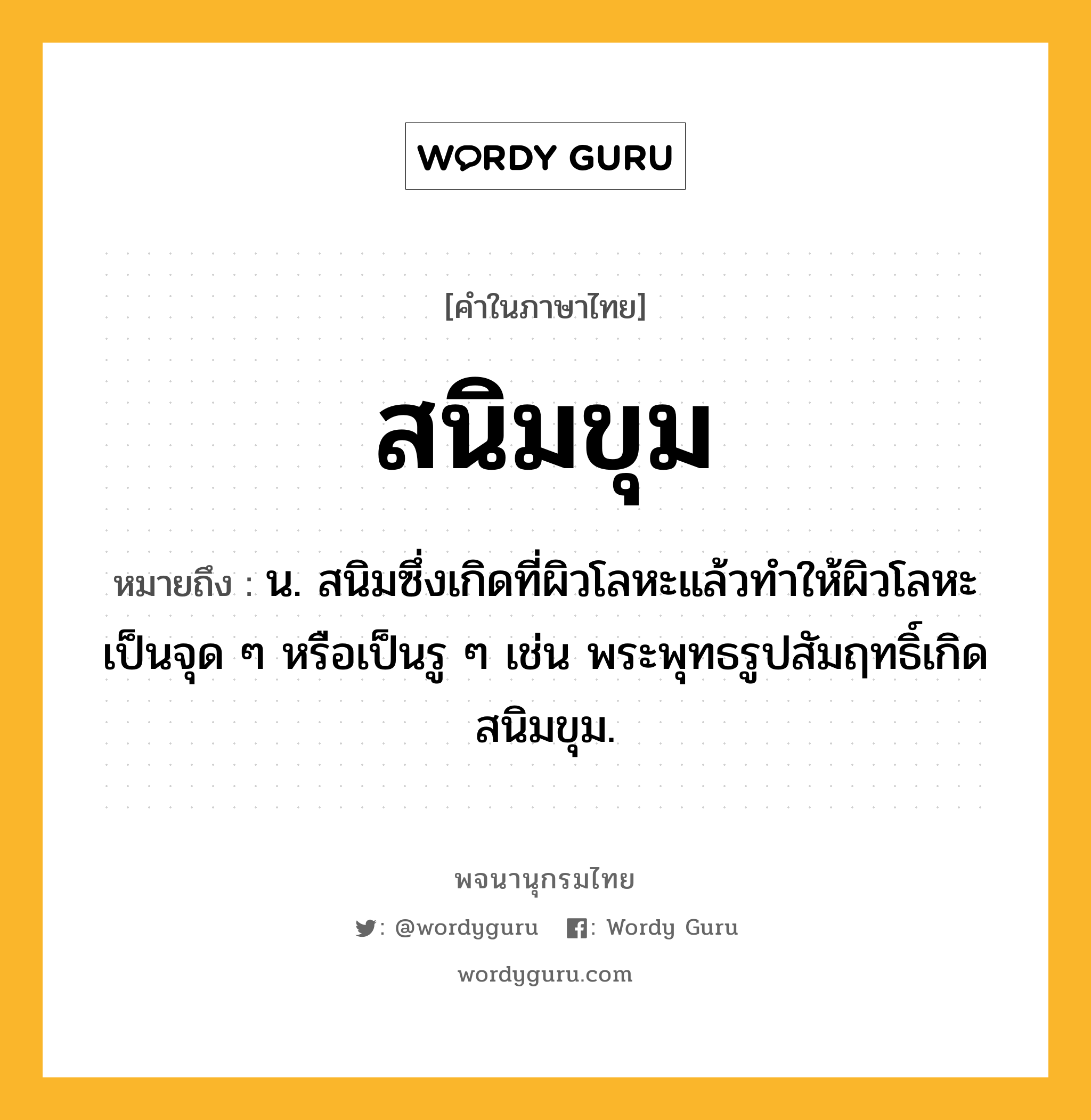 สนิมขุม หมายถึงอะไร?, คำในภาษาไทย สนิมขุม หมายถึง น. สนิมซึ่งเกิดที่ผิวโลหะแล้วทำให้ผิวโลหะเป็นจุด ๆ หรือเป็นรู ๆ เช่น พระพุทธรูปสัมฤทธิ์เกิดสนิมขุม.