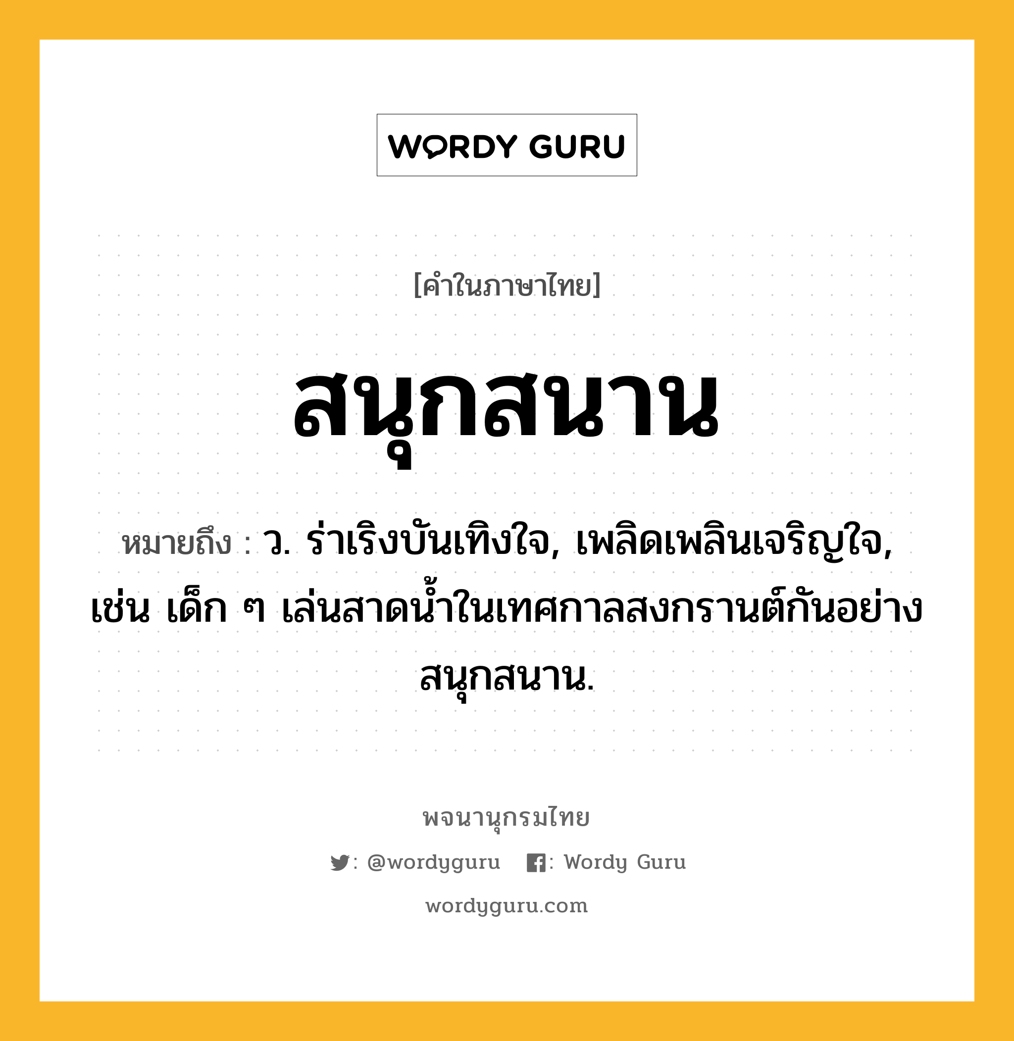 สนุกสนาน หมายถึงอะไร?, คำในภาษาไทย สนุกสนาน หมายถึง ว. ร่าเริงบันเทิงใจ, เพลิดเพลินเจริญใจ, เช่น เด็ก ๆ เล่นสาดน้ำในเทศกาลสงกรานต์กันอย่างสนุกสนาน.