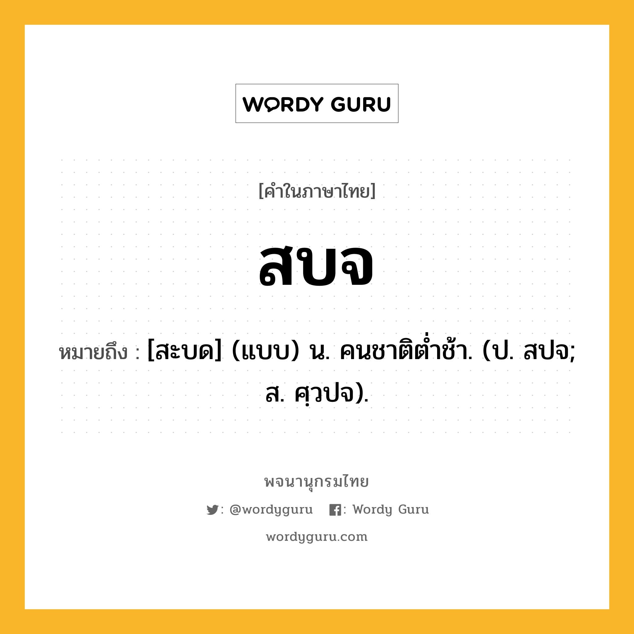 สบจ หมายถึงอะไร?, คำในภาษาไทย สบจ หมายถึง [สะบด] (แบบ) น. คนชาติตํ่าช้า. (ป. สปจ; ส. ศฺวปจ).