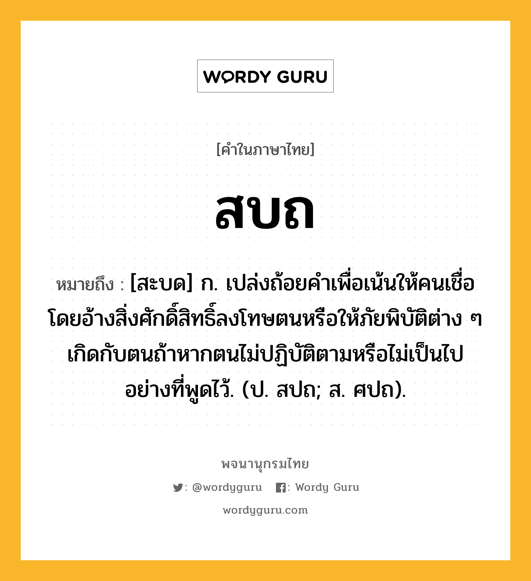 สบถ หมายถึงอะไร?, คำในภาษาไทย สบถ หมายถึง [สะบด] ก. เปล่งถ้อยคำเพื่อเน้นให้คนเชื่อโดยอ้างสิ่งศักดิ์สิทธิ์ลงโทษตนหรือให้ภัยพิบัติต่าง ๆ เกิดกับตนถ้าหากตนไม่ปฏิบัติตามหรือไม่เป็นไปอย่างที่พูดไว้. (ป. สปถ; ส. ศปถ).