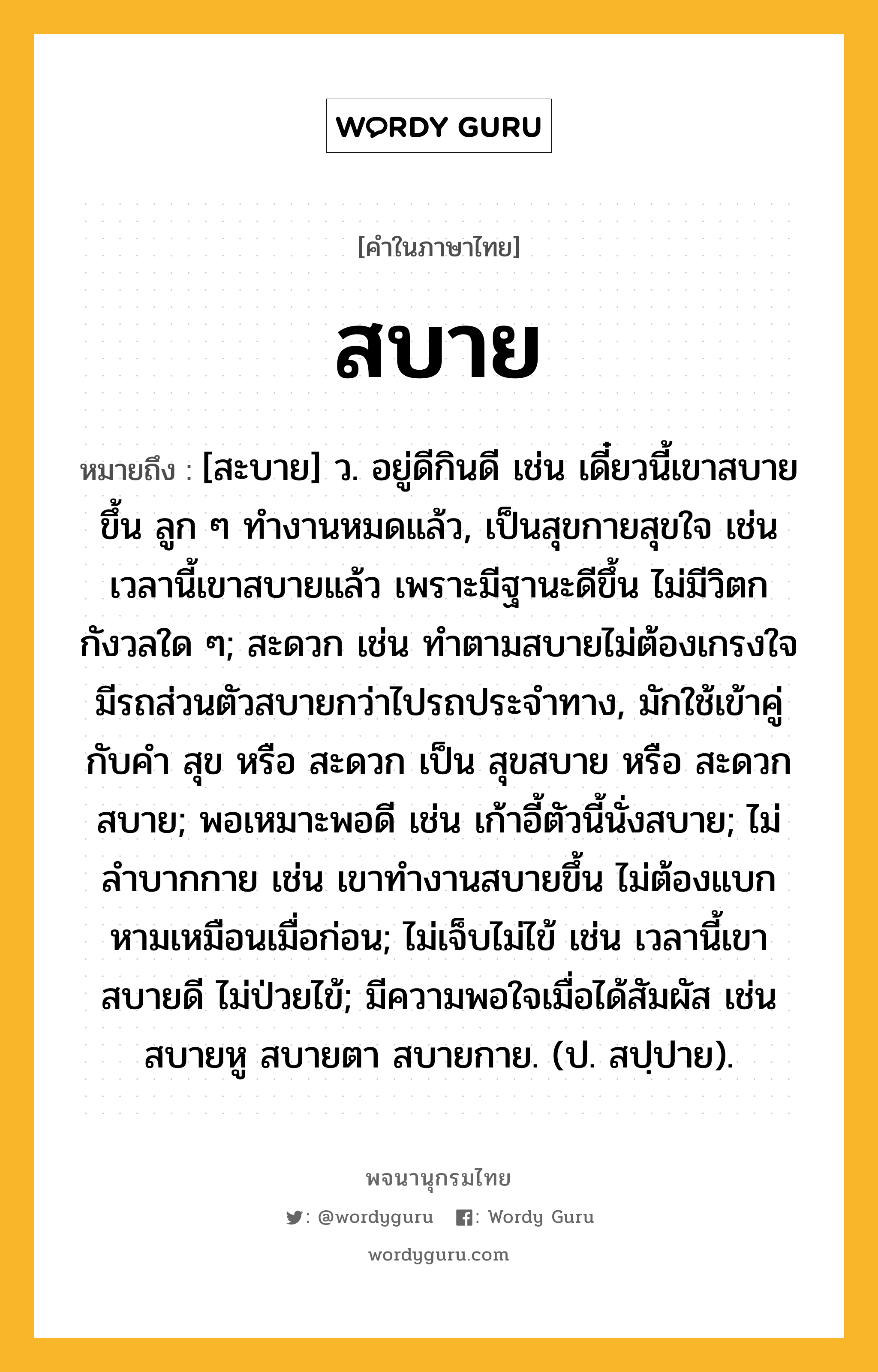 สบาย หมายถึงอะไร?, คำในภาษาไทย สบาย หมายถึง [สะบาย] ว. อยู่ดีกินดี เช่น เดี๋ยวนี้เขาสบายขึ้น ลูก ๆ ทำงานหมดแล้ว, เป็นสุขกายสุขใจ เช่น เวลานี้เขาสบายแล้ว เพราะมีฐานะดีขึ้น ไม่มีวิตกกังวลใด ๆ; สะดวก เช่น ทำตามสบายไม่ต้องเกรงใจ มีรถส่วนตัวสบายกว่าไปรถประจำทาง, มักใช้เข้าคู่กับคำ สุข หรือ สะดวก เป็น สุขสบาย หรือ สะดวกสบาย; พอเหมาะพอดี เช่น เก้าอี้ตัวนี้นั่งสบาย; ไม่ลำบากกาย เช่น เขาทำงานสบายขึ้น ไม่ต้องแบกหามเหมือนเมื่อก่อน; ไม่เจ็บไม่ไข้ เช่น เวลานี้เขาสบายดี ไม่ป่วยไข้; มีความพอใจเมื่อได้สัมผัส เช่น สบายหู สบายตา สบายกาย. (ป. สปฺปาย).