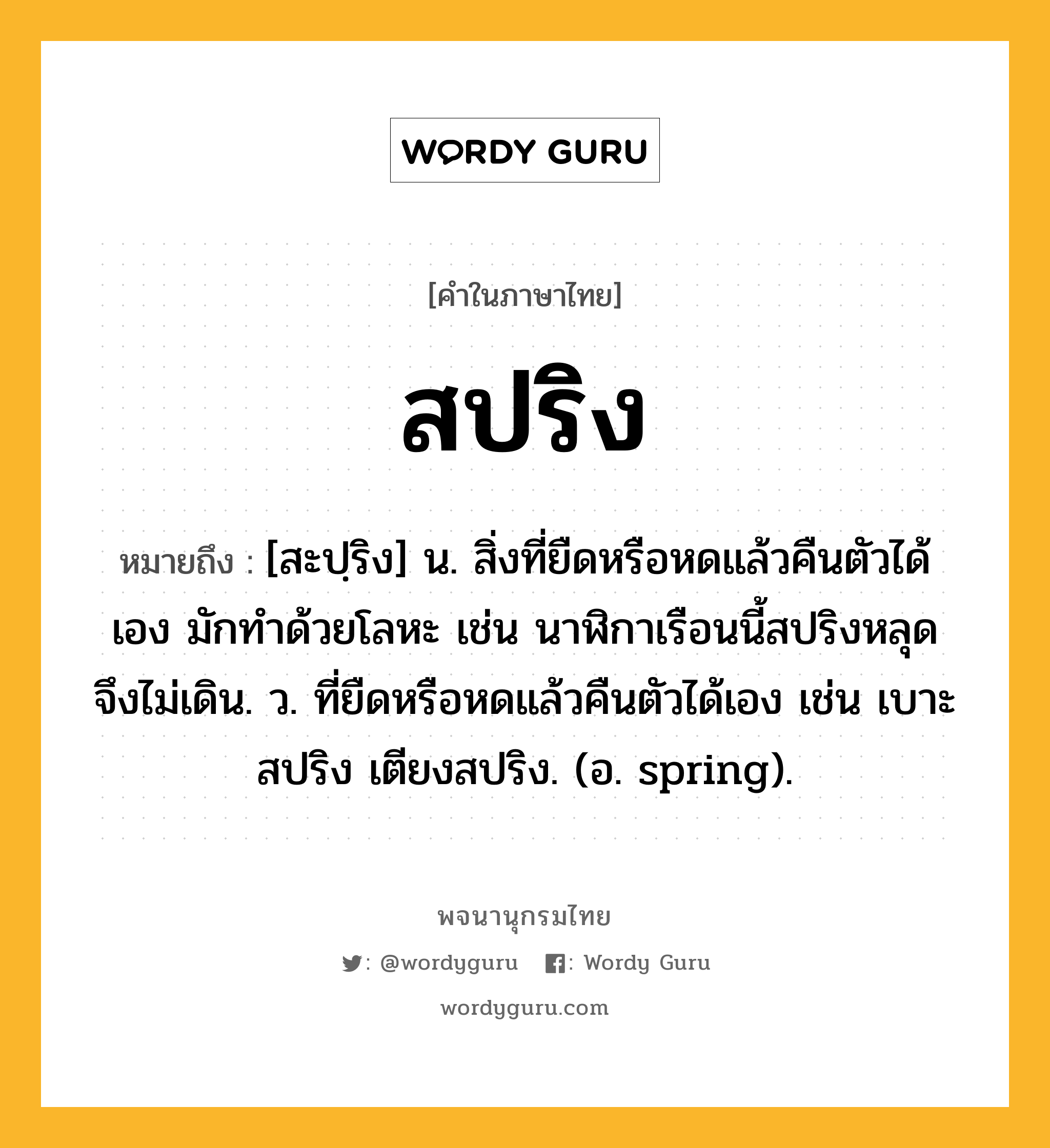 สปริง หมายถึงอะไร?, คำในภาษาไทย สปริง หมายถึง [สะปฺริง] น. สิ่งที่ยืดหรือหดแล้วคืนตัวได้เอง มักทำด้วยโลหะ เช่น นาฬิกาเรือนนี้สปริงหลุด จึงไม่เดิน. ว. ที่ยืดหรือหดแล้วคืนตัวได้เอง เช่น เบาะสปริง เตียงสปริง. (อ. spring).