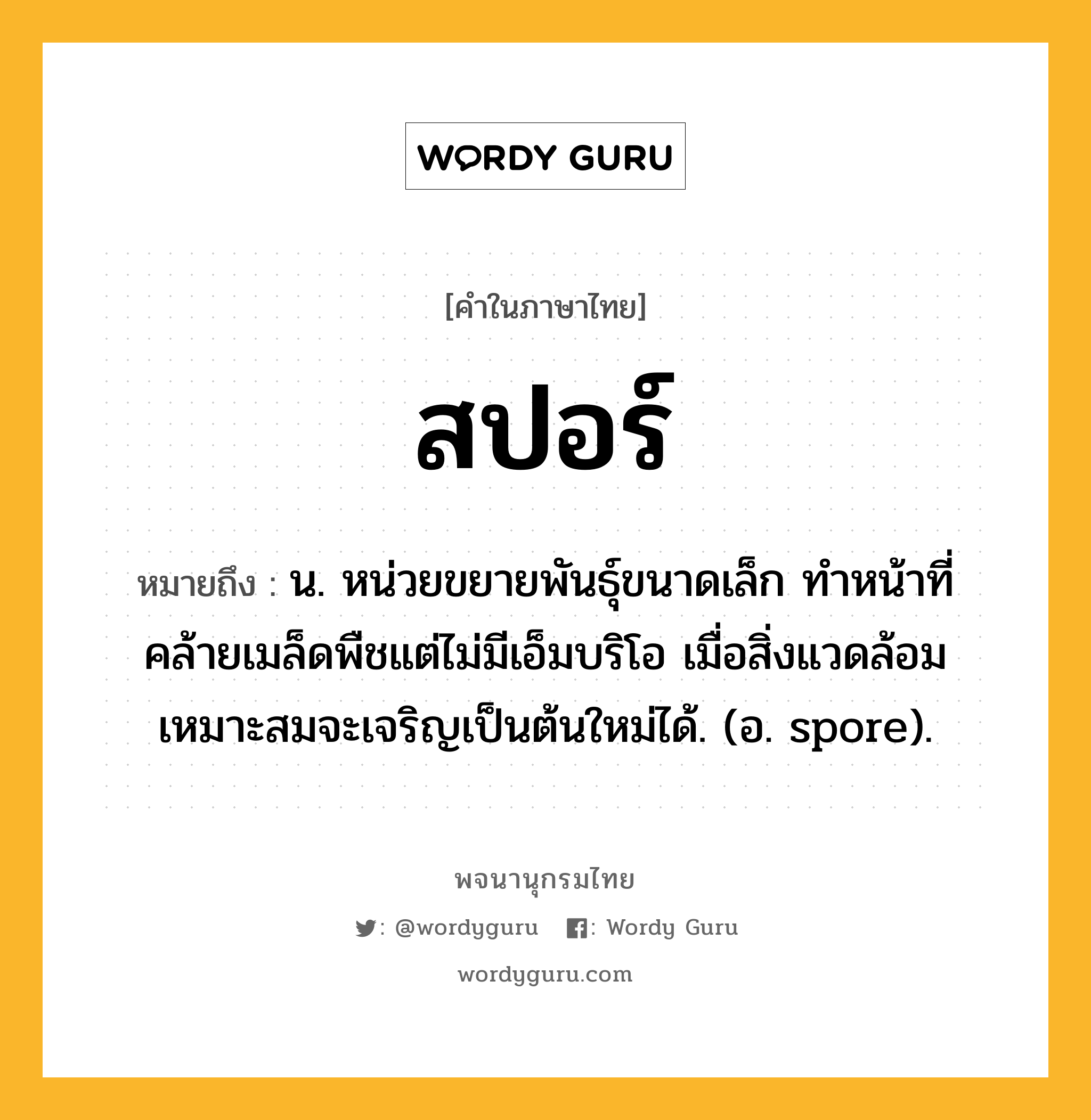 สปอร์ หมายถึงอะไร?, คำในภาษาไทย สปอร์ หมายถึง น. หน่วยขยายพันธุ์ขนาดเล็ก ทำหน้าที่คล้ายเมล็ดพืชแต่ไม่มีเอ็มบริโอ เมื่อสิ่งแวดล้อมเหมาะสมจะเจริญเป็นต้นใหม่ได้. (อ. spore).