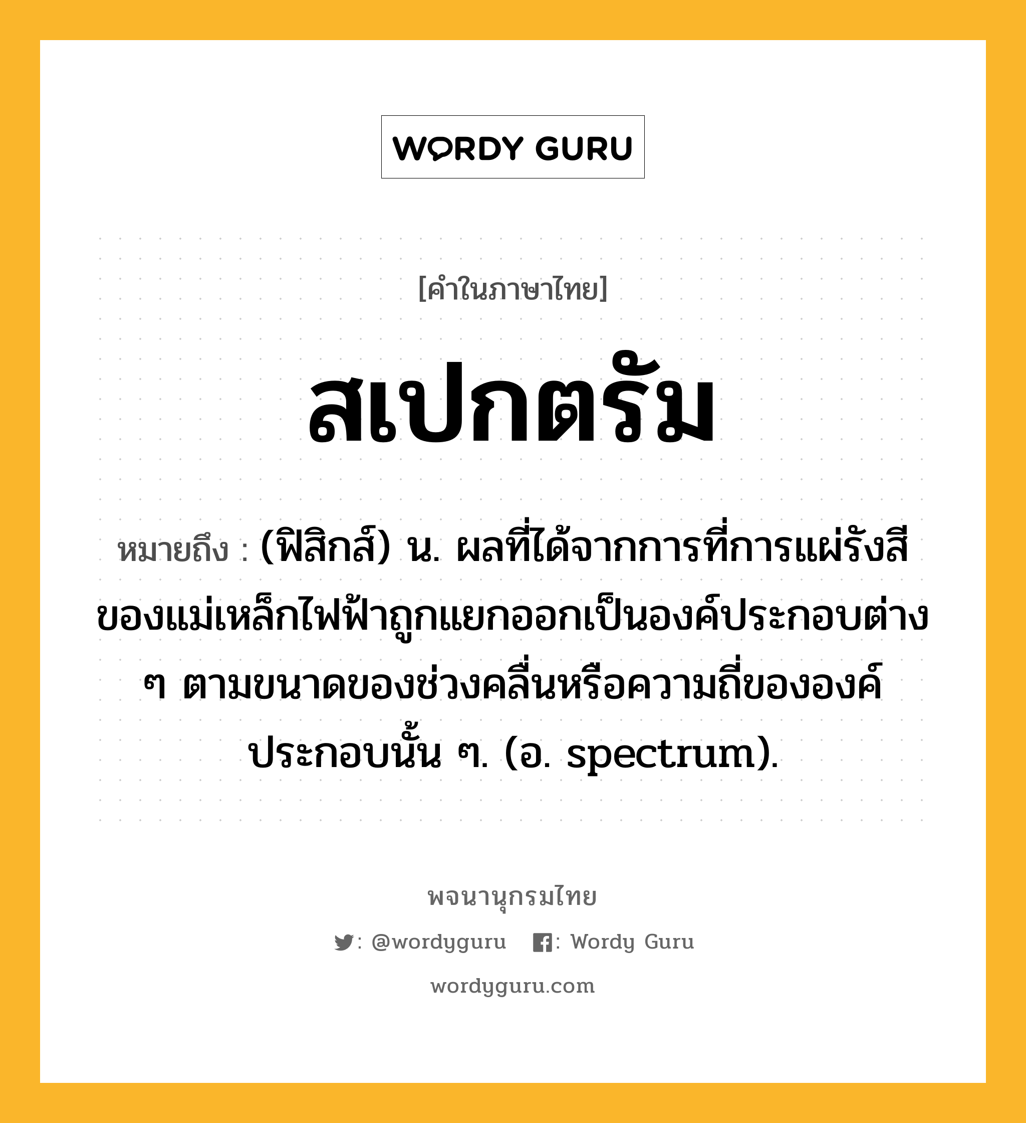 สเปกตรัม หมายถึงอะไร?, คำในภาษาไทย สเปกตรัม หมายถึง (ฟิสิกส์) น. ผลที่ได้จากการที่การแผ่รังสีของแม่เหล็กไฟฟ้าถูกแยกออกเป็นองค์ประกอบต่าง ๆ ตามขนาดของช่วงคลื่นหรือความถี่ขององค์ประกอบนั้น ๆ. (อ. spectrum).