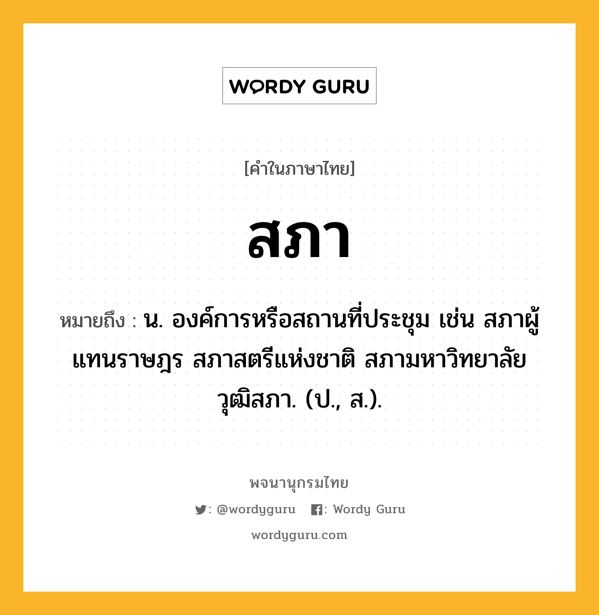 สภา หมายถึงอะไร?, คำในภาษาไทย สภา หมายถึง น. องค์การหรือสถานที่ประชุม เช่น สภาผู้แทนราษฎร สภาสตรีแห่งชาติ สภามหาวิทยาลัย วุฒิสภา. (ป., ส.).