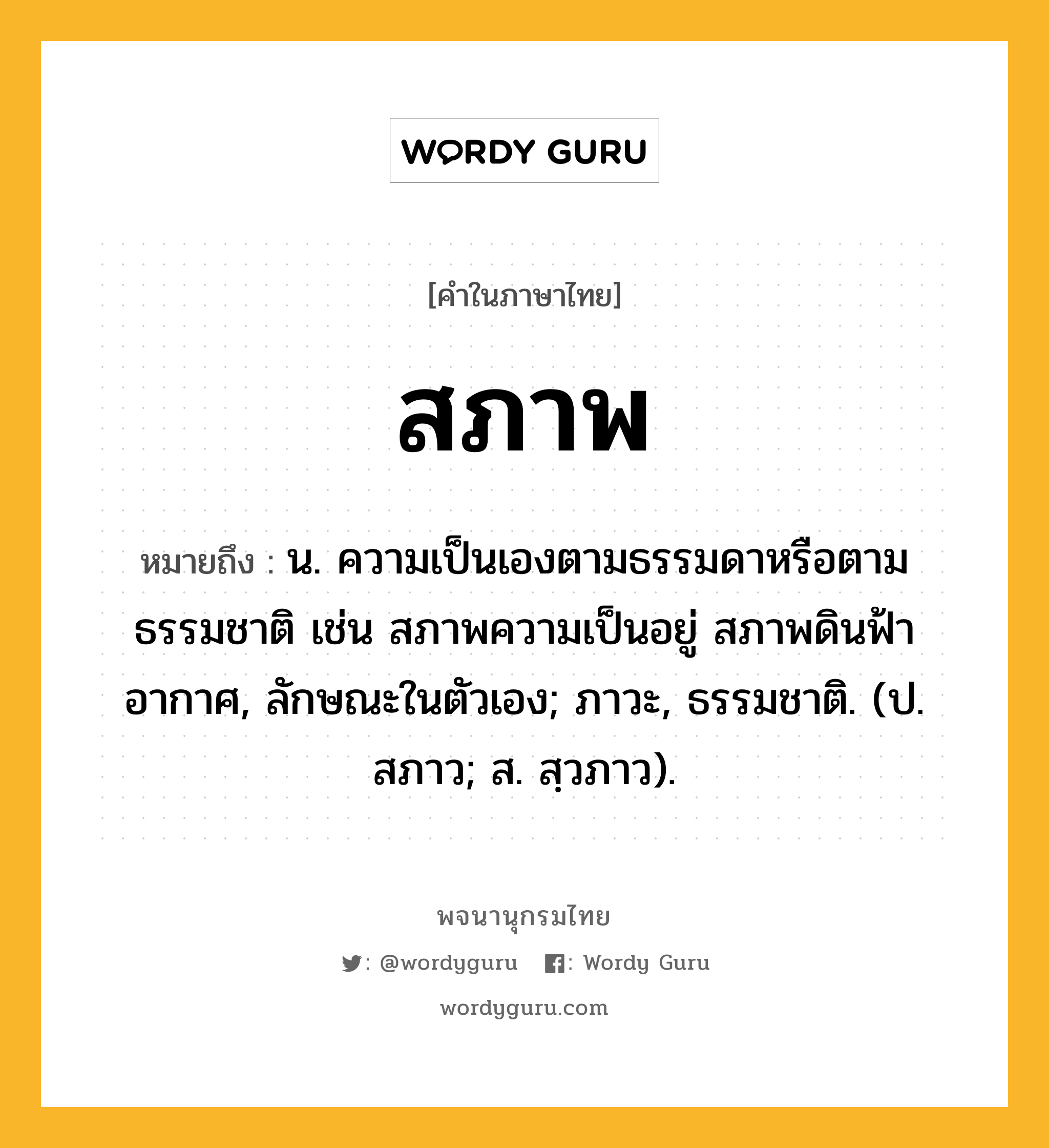 สภาพ หมายถึงอะไร?, คำในภาษาไทย สภาพ หมายถึง น. ความเป็นเองตามธรรมดาหรือตามธรรมชาติ เช่น สภาพความเป็นอยู่ สภาพดินฟ้าอากาศ, ลักษณะในตัวเอง; ภาวะ, ธรรมชาติ. (ป. สภาว; ส. สฺวภาว).