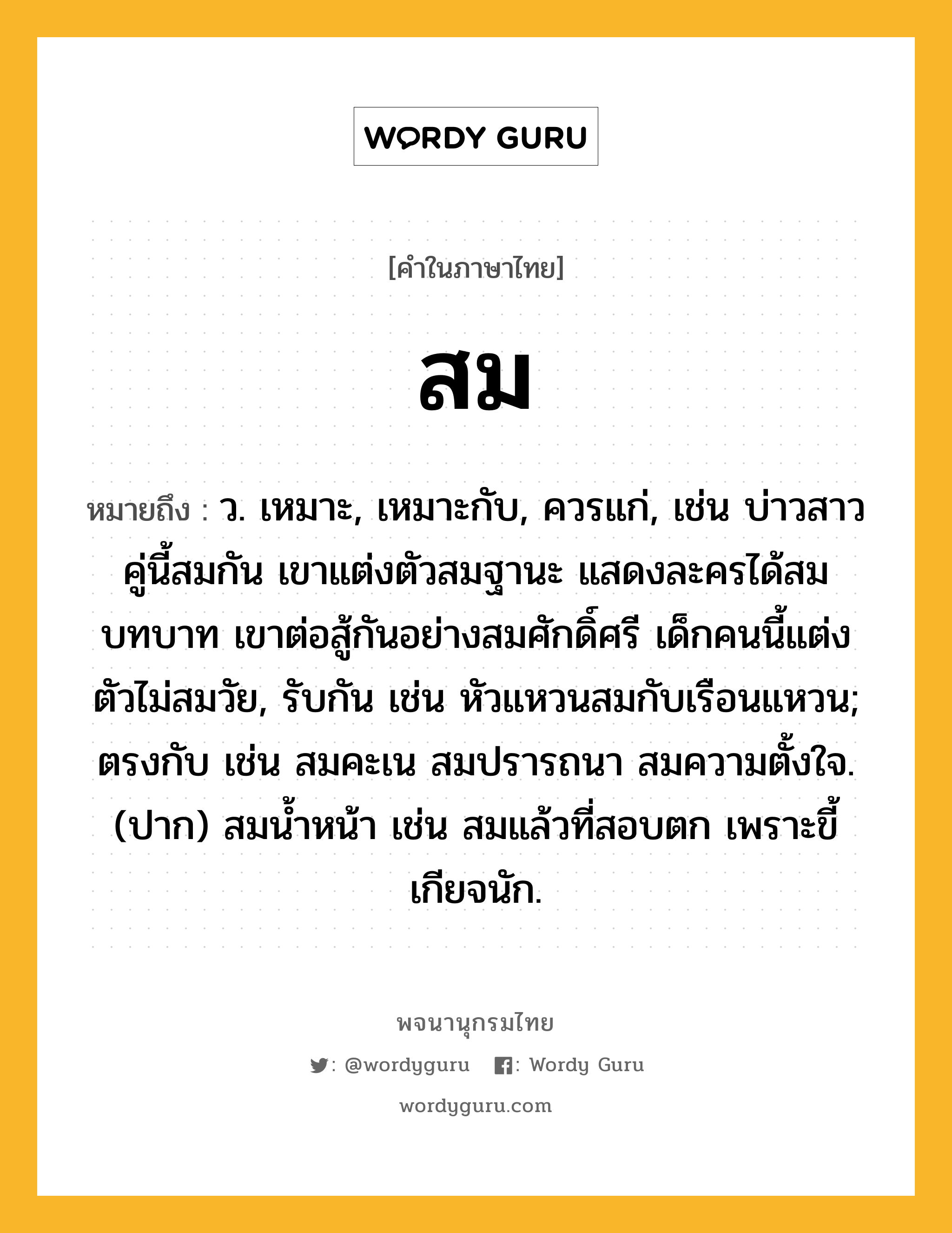 สม หมายถึงอะไร?, คำในภาษาไทย สม หมายถึง ว. เหมาะ, เหมาะกับ, ควรแก่, เช่น บ่าวสาวคู่นี้สมกัน เขาแต่งตัวสมฐานะ แสดงละครได้สมบทบาท เขาต่อสู้กันอย่างสมศักดิ์ศรี เด็กคนนี้แต่งตัวไม่สมวัย, รับกัน เช่น หัวแหวนสมกับเรือนแหวน; ตรงกับ เช่น สมคะเน สมปรารถนา สมความตั้งใจ. (ปาก) สมน้ำหน้า เช่น สมแล้วที่สอบตก เพราะขี้เกียจนัก.