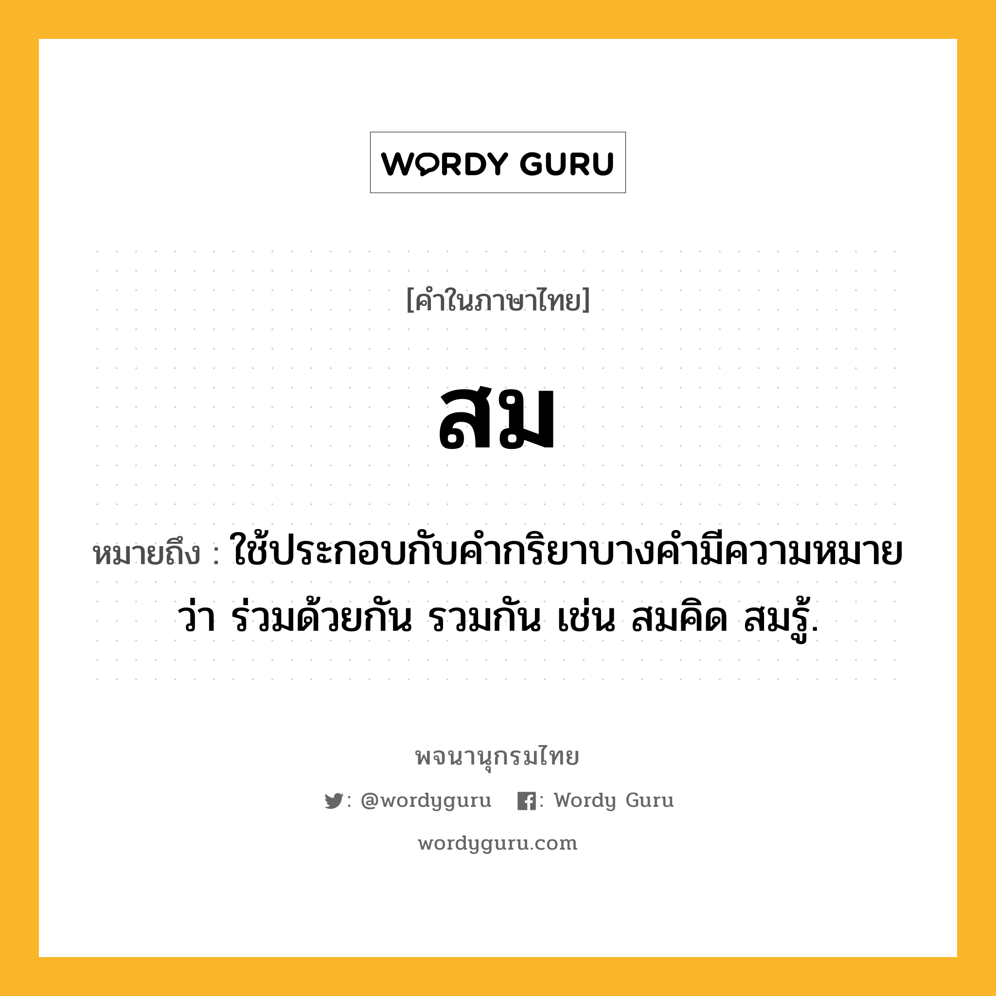 สม หมายถึงอะไร?, คำในภาษาไทย สม หมายถึง ใช้ประกอบกับคำกริยาบางคำมีความหมายว่า ร่วมด้วยกัน รวมกัน เช่น สมคิด สมรู้.