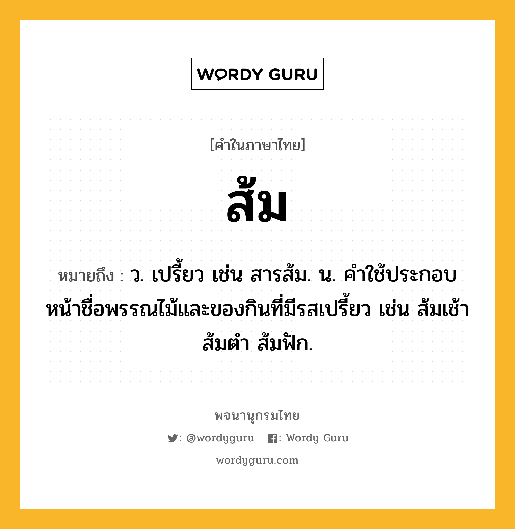 ส้ม หมายถึงอะไร?, คำในภาษาไทย ส้ม หมายถึง ว. เปรี้ยว เช่น สารส้ม. น. คําใช้ประกอบหน้าชื่อพรรณไม้และของกินที่มีรสเปรี้ยว เช่น ส้มเช้า ส้มตำ ส้มฟัก.