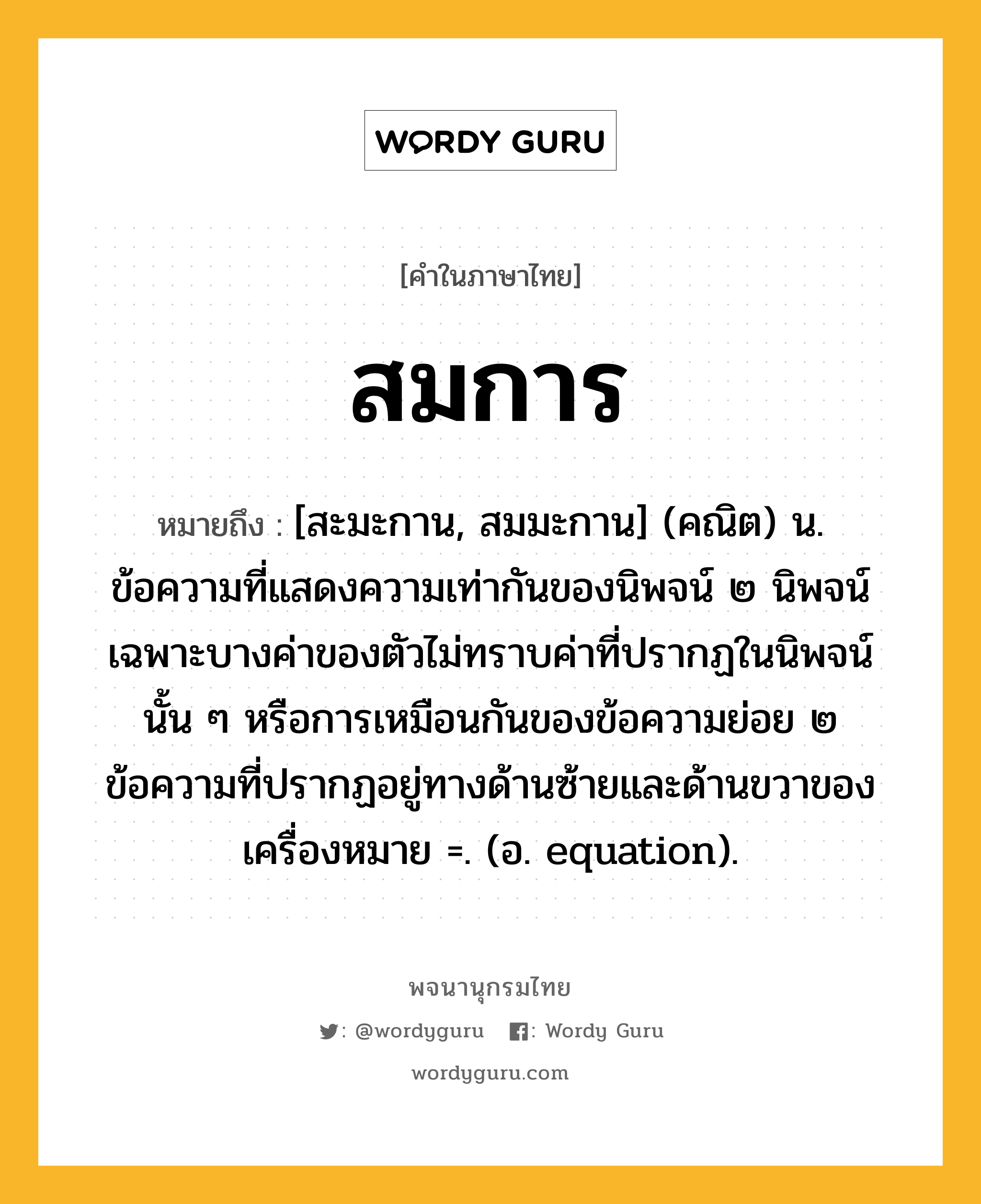 สมการ หมายถึงอะไร?, คำในภาษาไทย สมการ หมายถึง [สะมะกาน, สมมะกาน] (คณิต) น. ข้อความที่แสดงความเท่ากันของนิพจน์ ๒ นิพจน์ เฉพาะบางค่าของตัวไม่ทราบค่าที่ปรากฏในนิพจน์นั้น ๆ หรือการเหมือนกันของข้อความย่อย ๒ ข้อความที่ปรากฏอยู่ทางด้านซ้ายและด้านขวาของเครื่องหมาย =. (อ. equation).