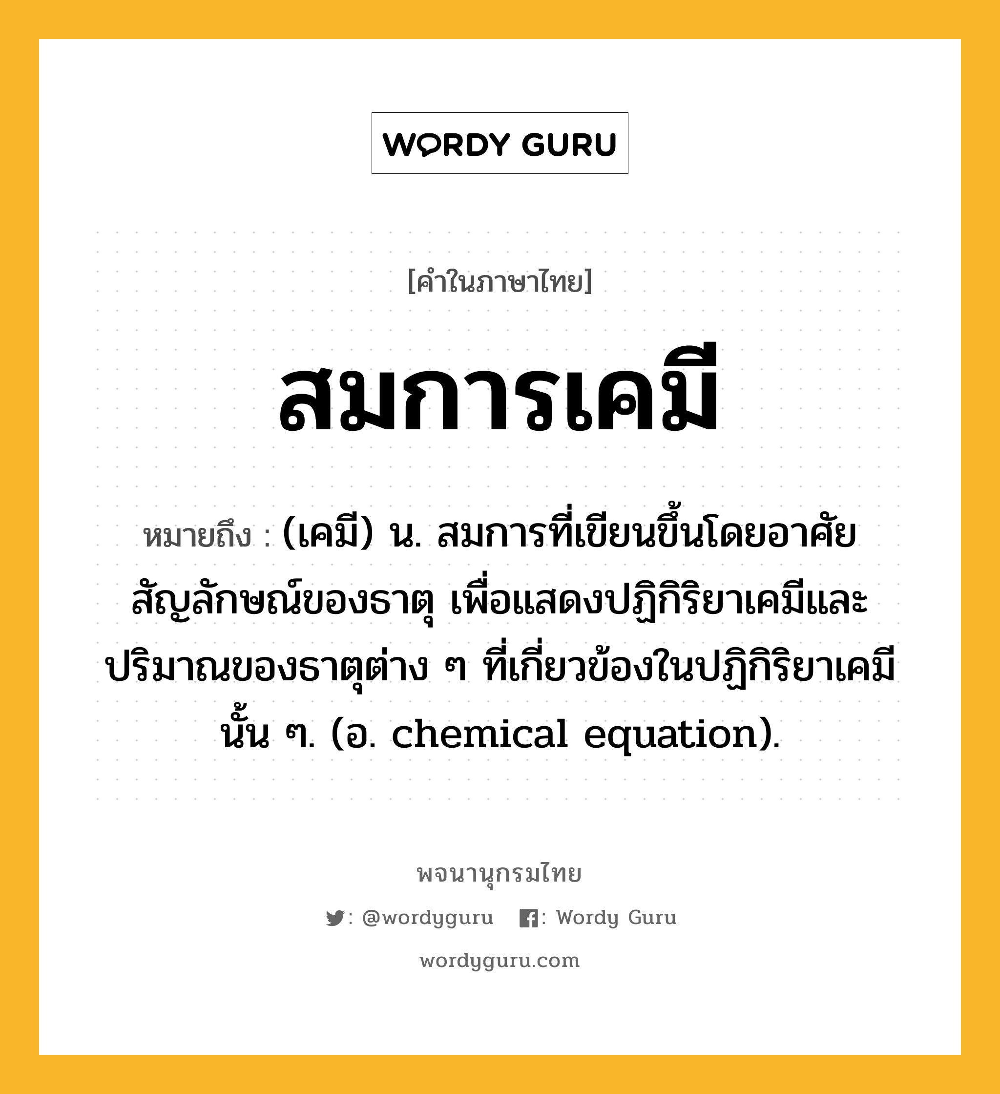 สมการเคมี ความหมาย หมายถึงอะไร?, คำในภาษาไทย สมการเคมี หมายถึง (เคมี) น. สมการที่เขียนขึ้นโดยอาศัยสัญลักษณ์ของธาตุ เพื่อแสดงปฏิกิริยาเคมีและปริมาณของธาตุต่าง ๆ ที่เกี่ยวข้องในปฏิกิริยาเคมีนั้น ๆ. (อ. chemical equation).