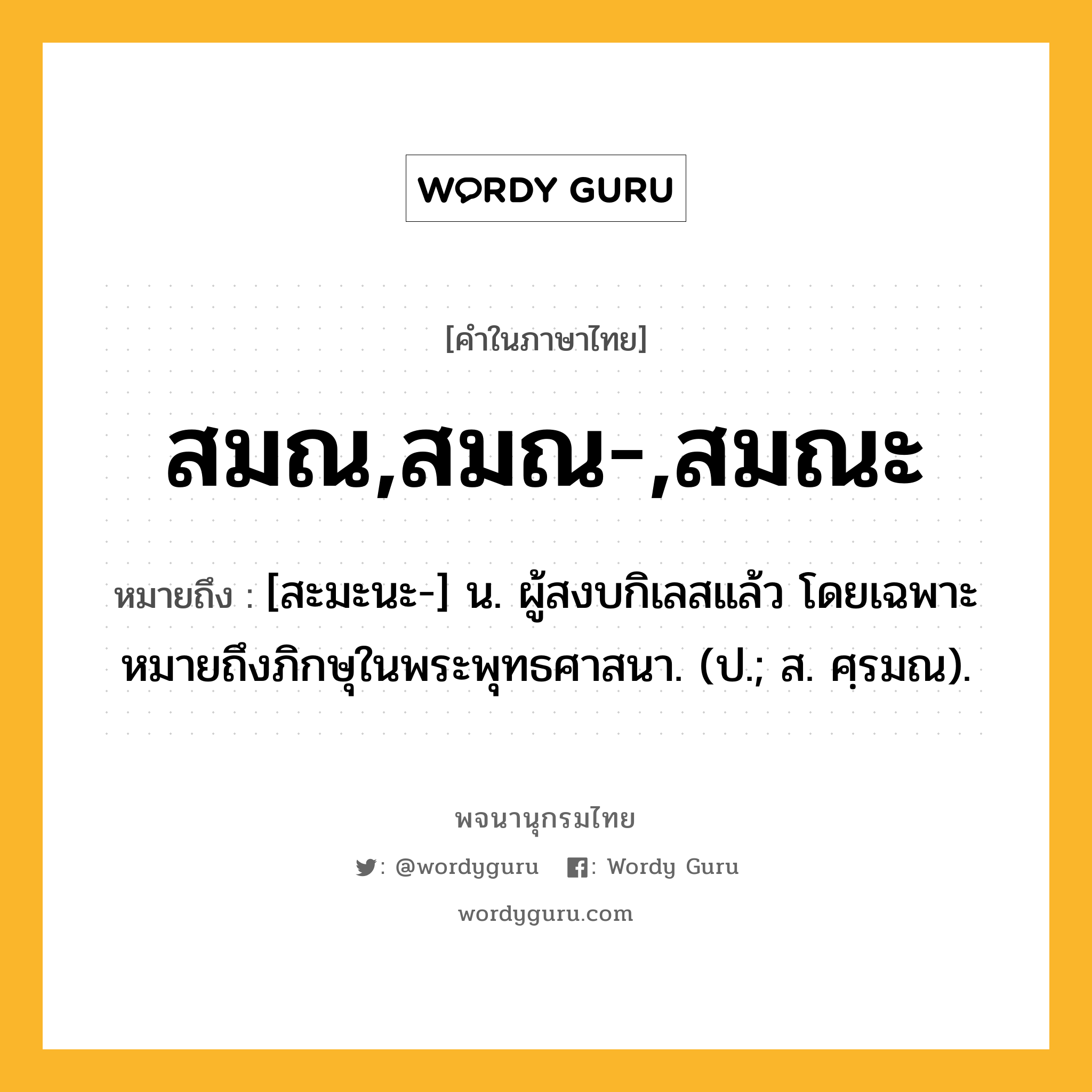 สมณ,สมณ-,สมณะ หมายถึงอะไร?, คำในภาษาไทย สมณ,สมณ-,สมณะ หมายถึง [สะมะนะ-] น. ผู้สงบกิเลสแล้ว โดยเฉพาะหมายถึงภิกษุในพระพุทธศาสนา. (ป.; ส. ศฺรมณ).