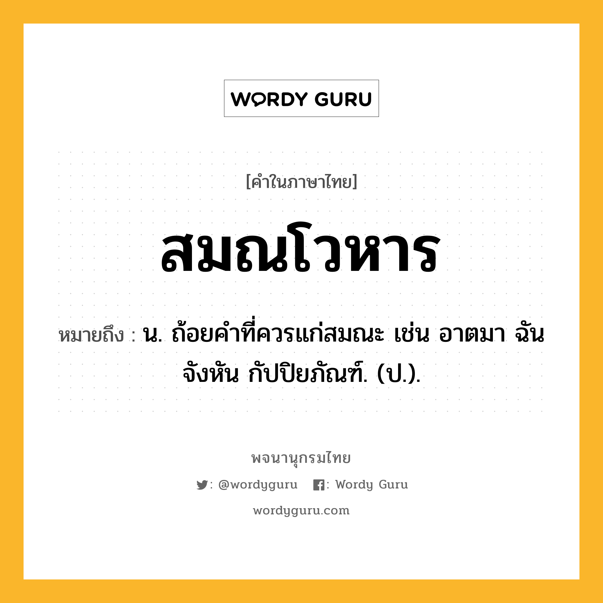 สมณโวหาร หมายถึงอะไร?, คำในภาษาไทย สมณโวหาร หมายถึง น. ถ้อยคําที่ควรแก่สมณะ เช่น อาตมา ฉันจังหัน กัปปิยภัณฑ์. (ป.).