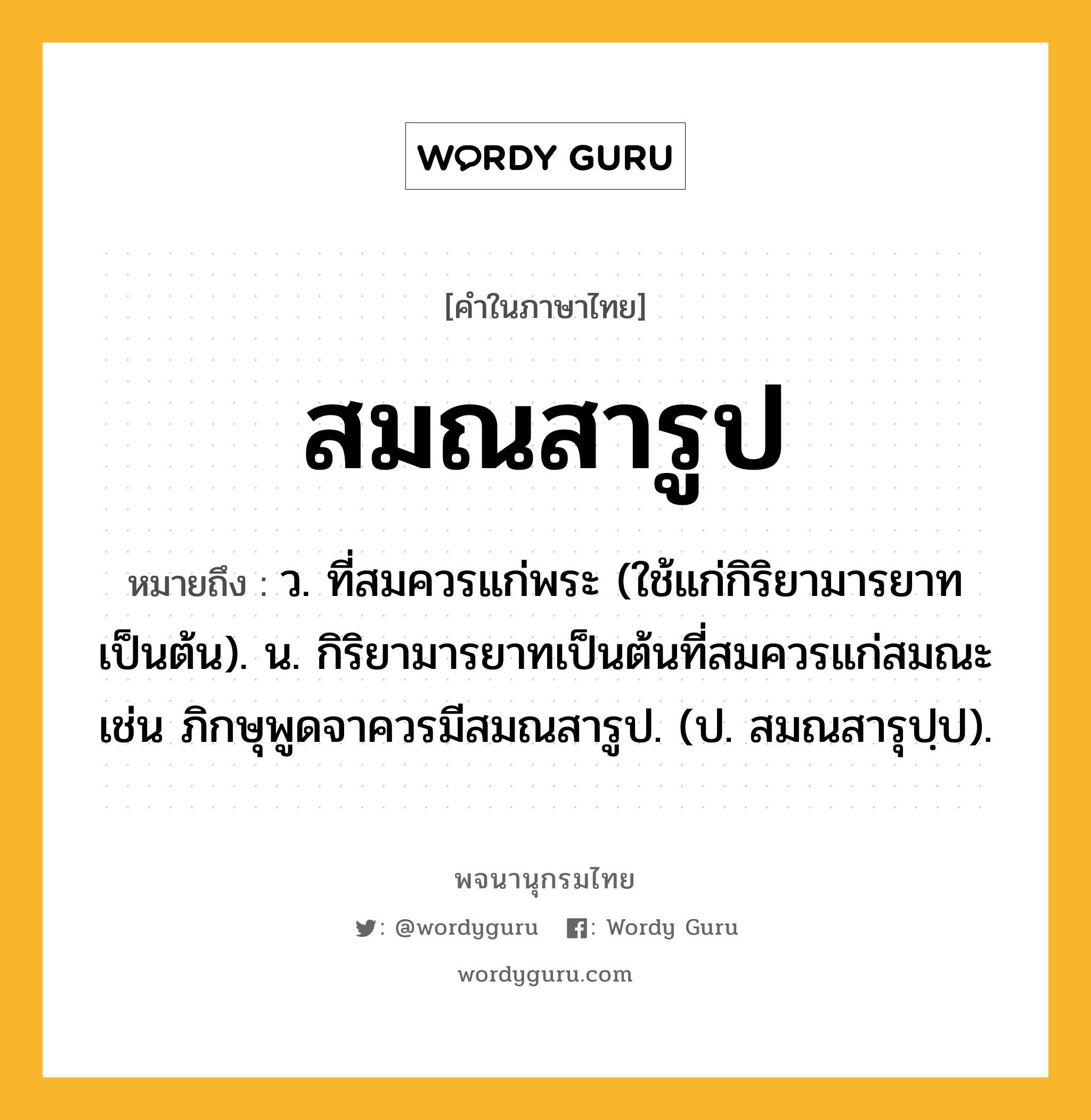 สมณสารูป หมายถึงอะไร?, คำในภาษาไทย สมณสารูป หมายถึง ว. ที่สมควรแก่พระ (ใช้แก่กิริยามารยาทเป็นต้น). น. กิริยามารยาทเป็นต้นที่สมควรแก่สมณะ เช่น ภิกษุพูดจาควรมีสมณสารูป. (ป. สมณสารุปฺป).