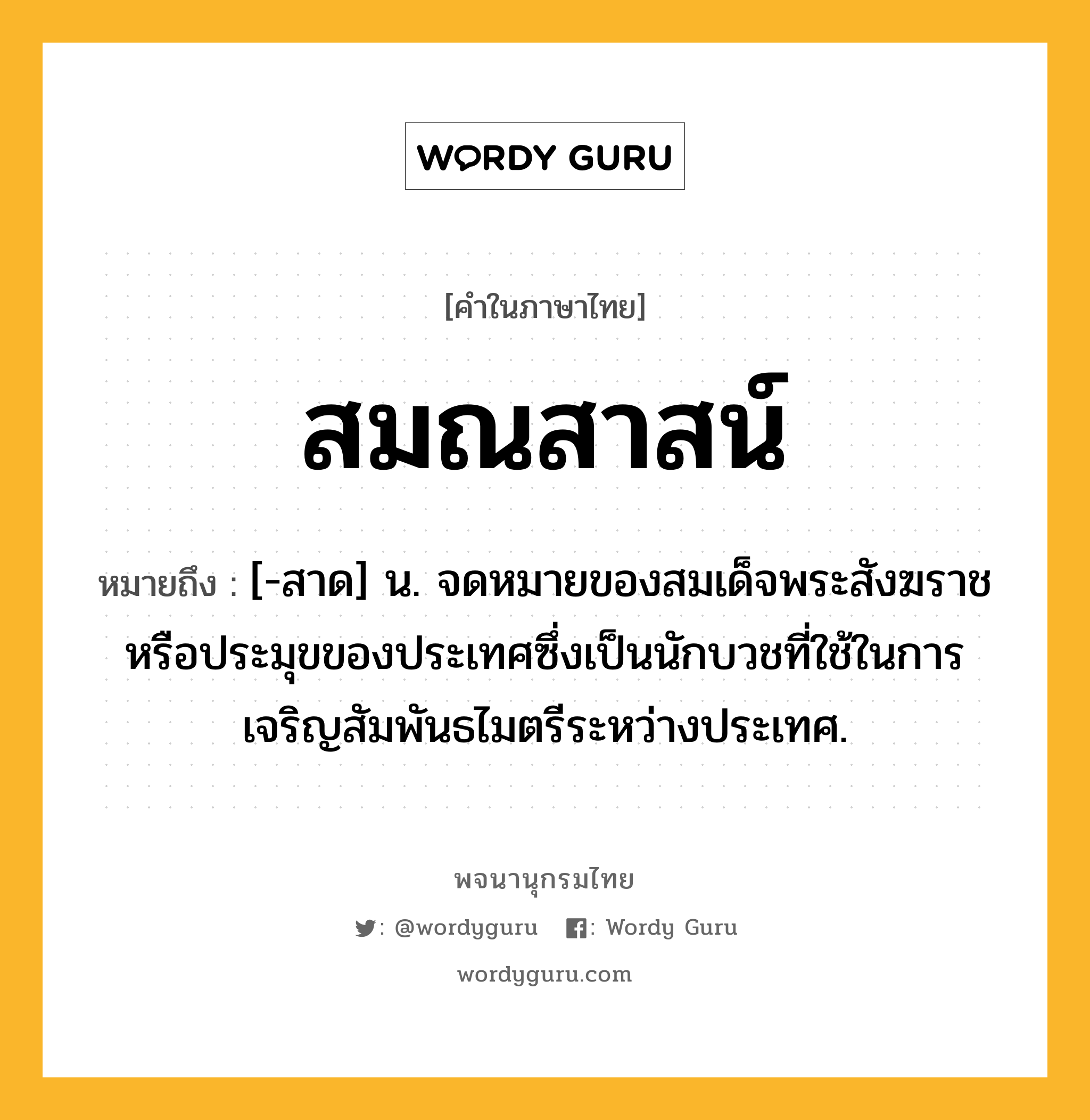 สมณสาสน์ หมายถึงอะไร?, คำในภาษาไทย สมณสาสน์ หมายถึง [-สาด] น. จดหมายของสมเด็จพระสังฆราชหรือประมุขของประเทศซึ่งเป็นนักบวชที่ใช้ในการเจริญสัมพันธไมตรีระหว่างประเทศ.