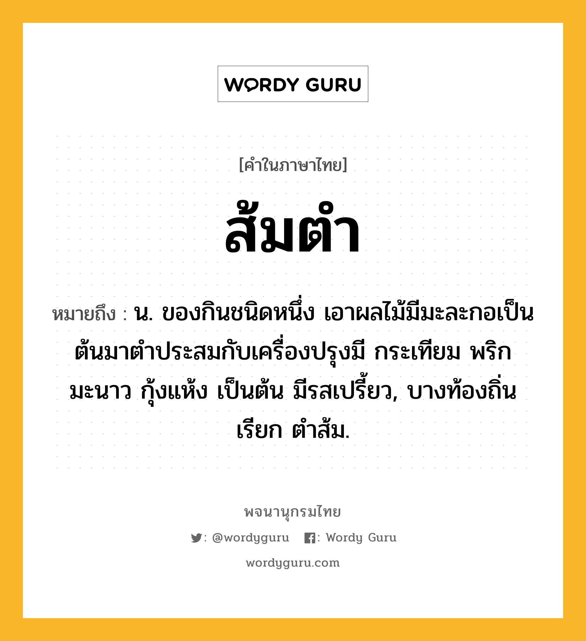 ส้มตำ หมายถึงอะไร?, คำในภาษาไทย ส้มตำ หมายถึง น. ของกินชนิดหนึ่ง เอาผลไม้มีมะละกอเป็นต้นมาตําประสมกับเครื่องปรุงมี กระเทียม พริก มะนาว กุ้งแห้ง เป็นต้น มีรสเปรี้ยว, บางท้องถิ่นเรียก ตําส้ม.